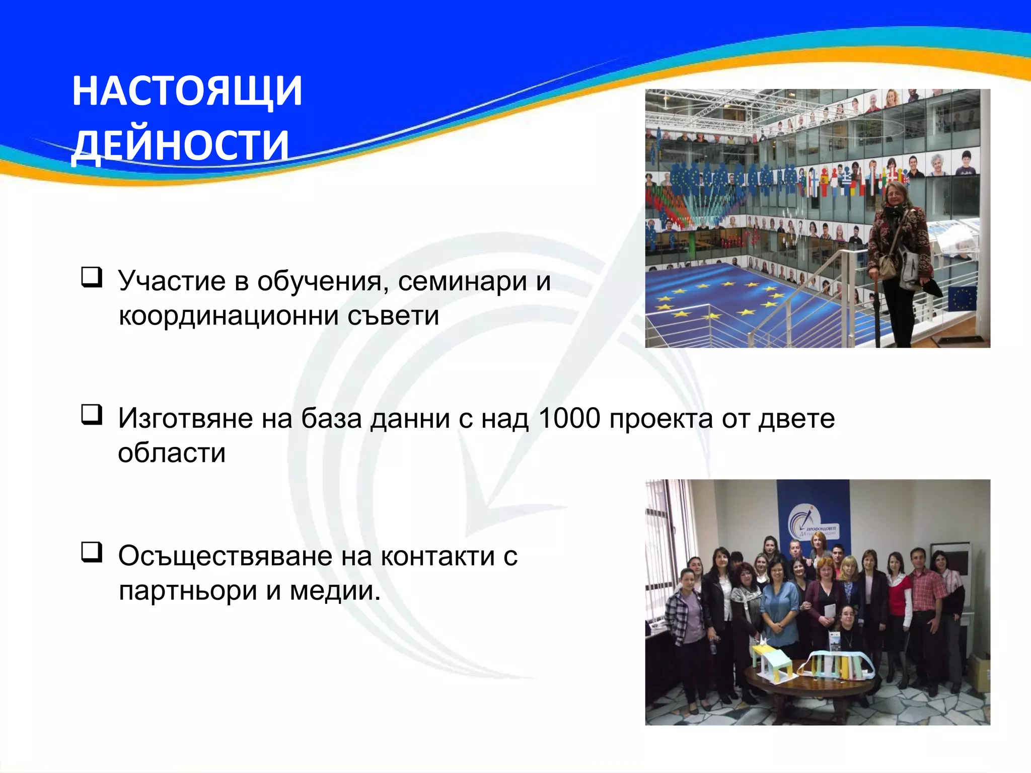 НАСТОЯЩИ
ДЕЙНОСТИ

 Участие в обучения, семинари и
  координационни съвети


 Изготвяне на база данни с над 1000 проекта от двете
  области


 Осъществяване на контакти с
  партньори и медии.
 