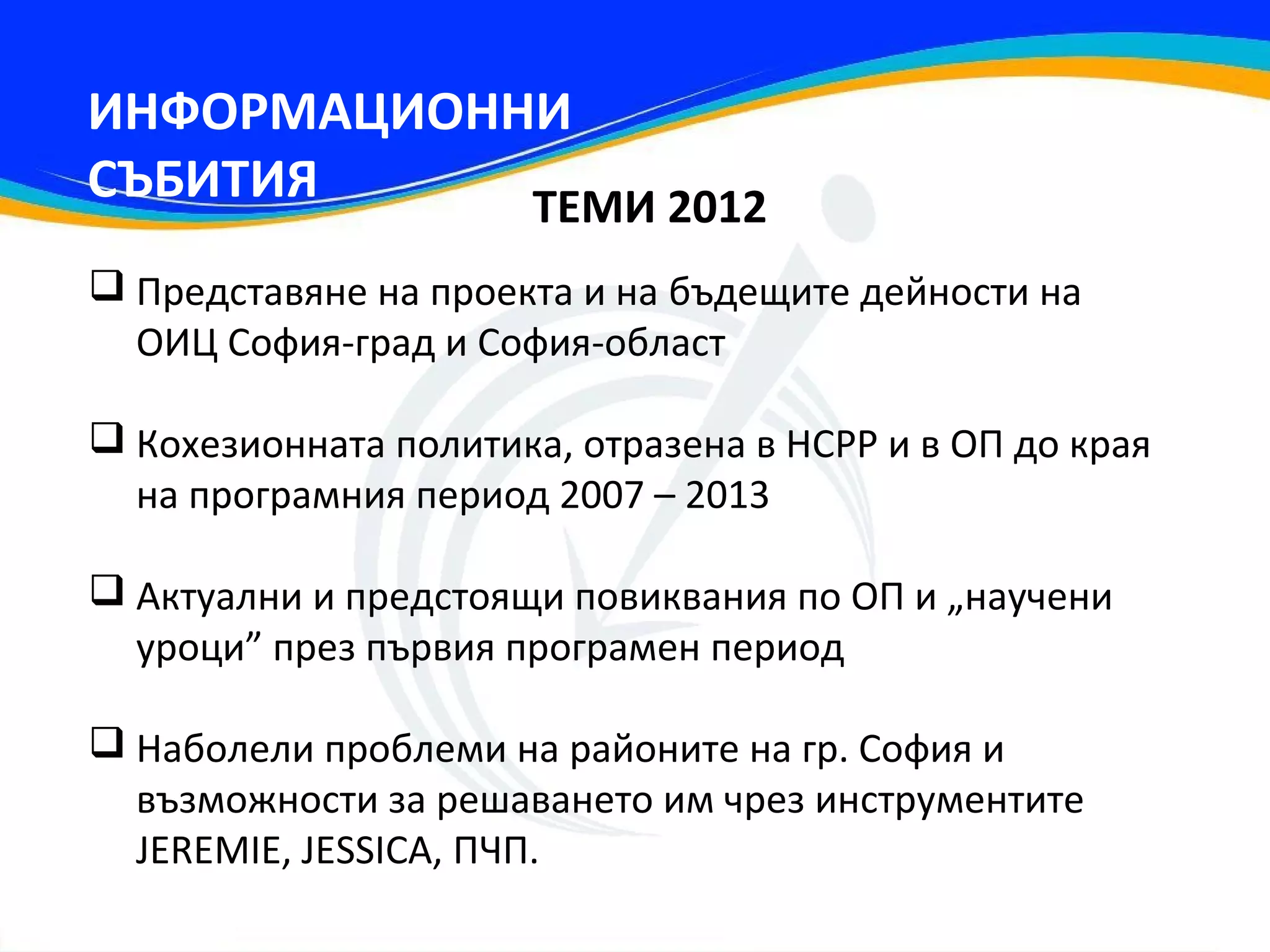 ИНФОРМАЦИОННИ
СЪБИТИЯ     ТЕМИ 2012
 Представяне на проекта и на бъдещите дейности на
  ОИЦ София-град и София-област

 Кохезионната политика, отразена в НСРР и в ОП до края
  на програмния период 2007 – 2013

 Актуални и предстоящи повиквания по ОП и „научени
  уроци” през първия програмен период

 Наболели проблеми на районите на гр. София и
  възможности за решаването им чрез инструментите
  JEREMIE, JESSICA, ПЧП.
 
