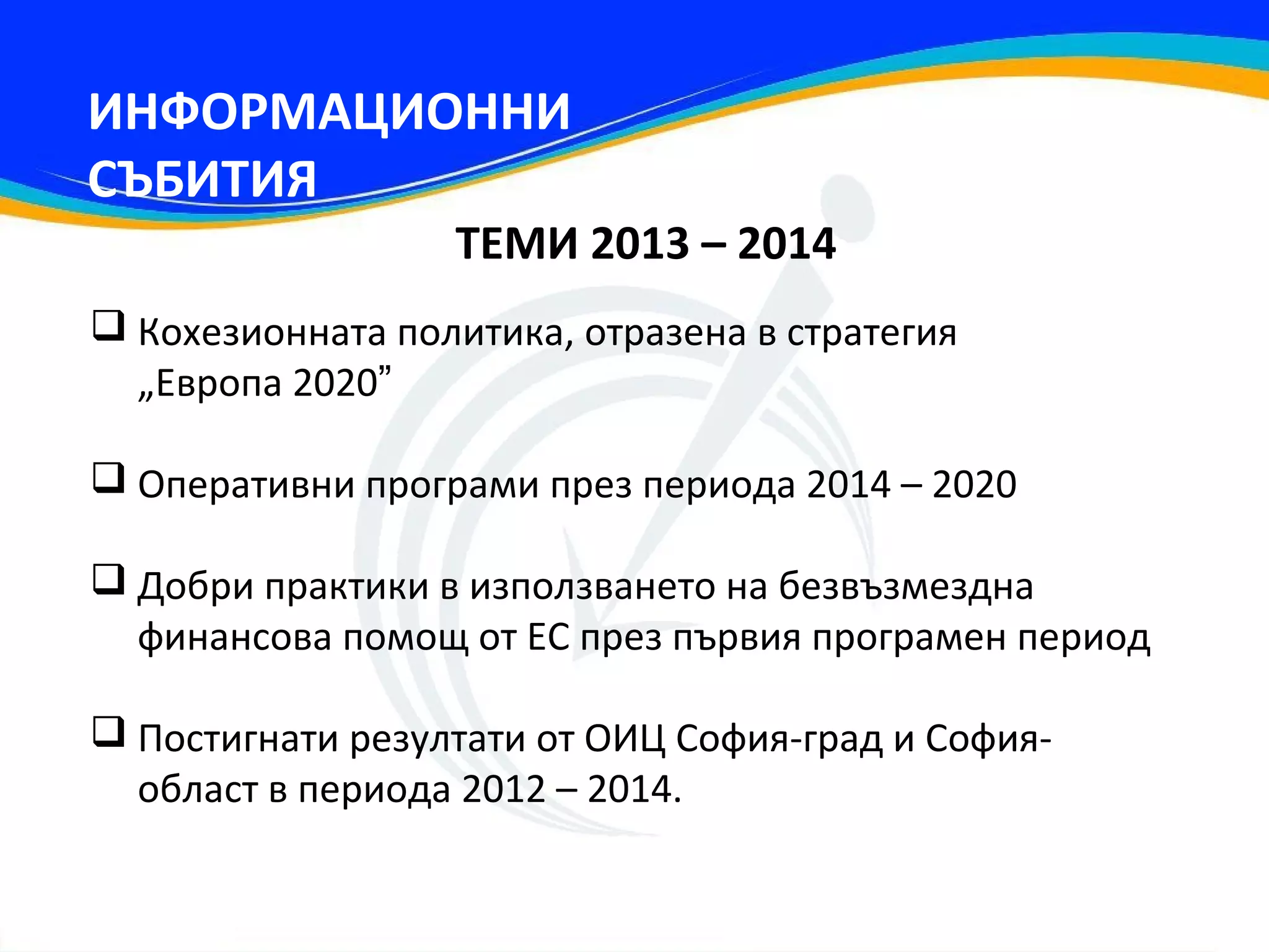 ИНФОРМАЦИОННИ
СЪБИТИЯ
                  ТЕМИ 2013 – 2014
 Кохезионната политика, отразена в стратегия
  „Европа 2020”

 Оперативни програми през периода 2014 – 2020

 Добри практики в използването на безвъзмездна
  финансова помощ от ЕС през първия програмен период

 Постигнати резултати от ОИЦ София-град и София-
  област в периода 2012 – 2014.
 