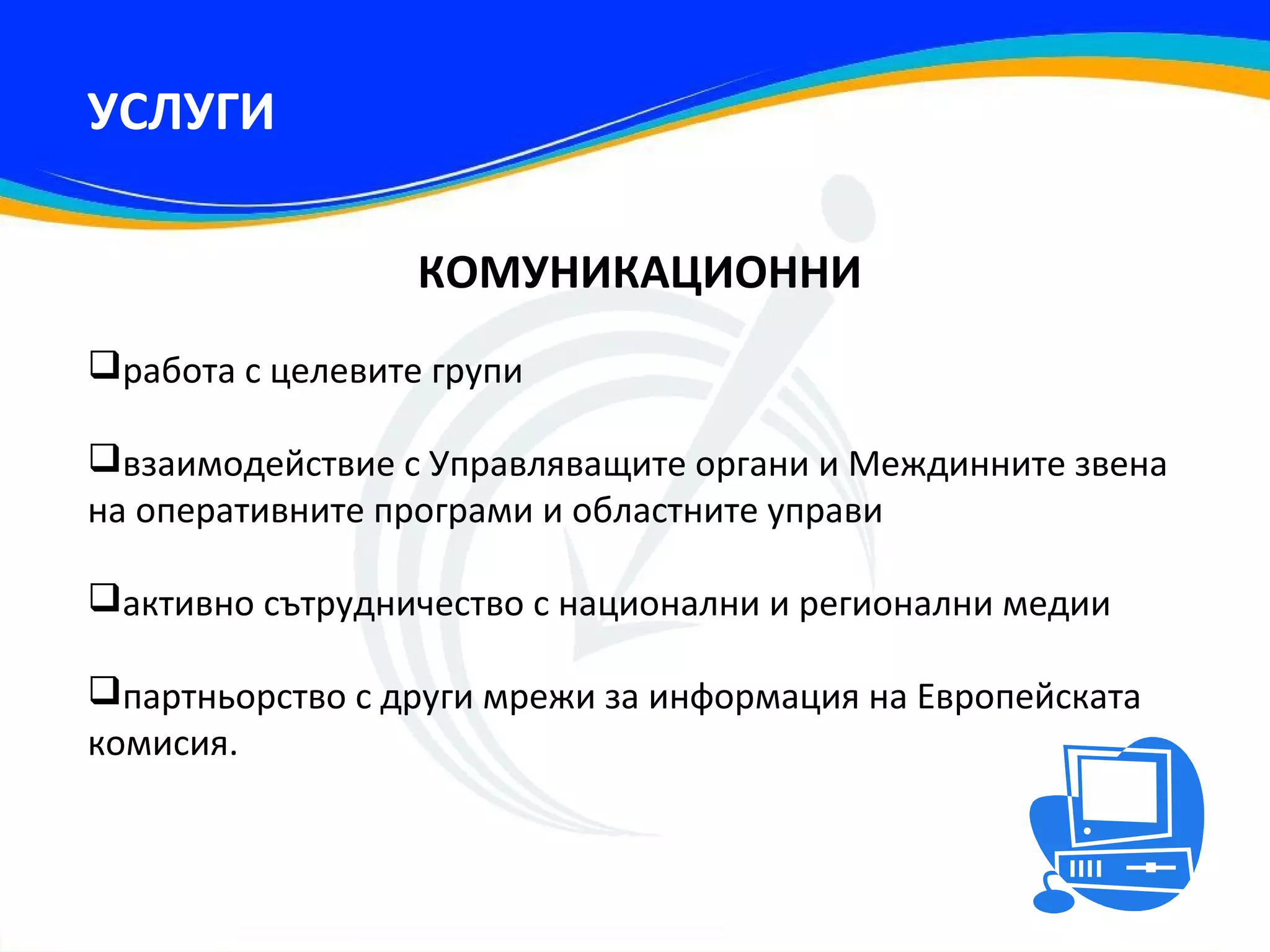 УСЛУГИ

                  КОМУНИКАЦИОННИ
работа с целевите групи

взаимодействие с Управляващите органи и Междинните звена
на оперативните програми и областните управи

активно сътрудничество с национални и регионални медии

партньорство с други мрежи за информация на Европейската
комисия.
 