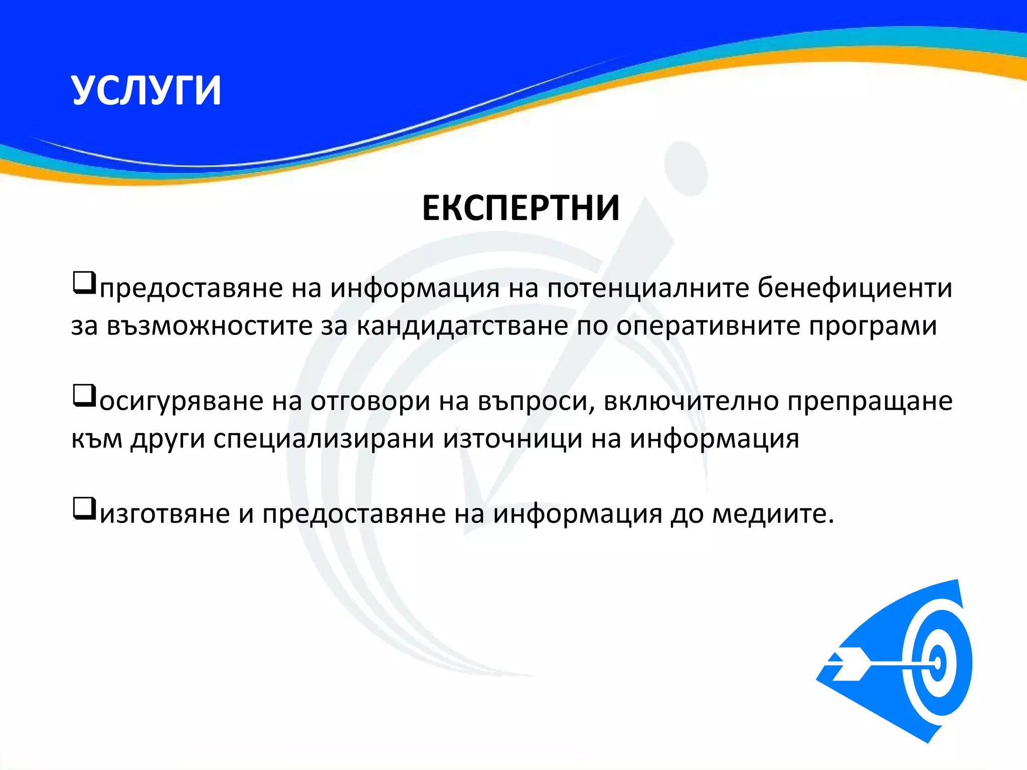 УСЛУГИ

                       ЕКСПЕРТНИ
предоставяне на информация на потенциалните бенефициенти
за възможностите за кандидатстване по оперативните програми

осигуряване на отговори на въпроси, включително препращане
към други специализирани източници на информация

изготвяне и предоставяне на информация до медиите.
 