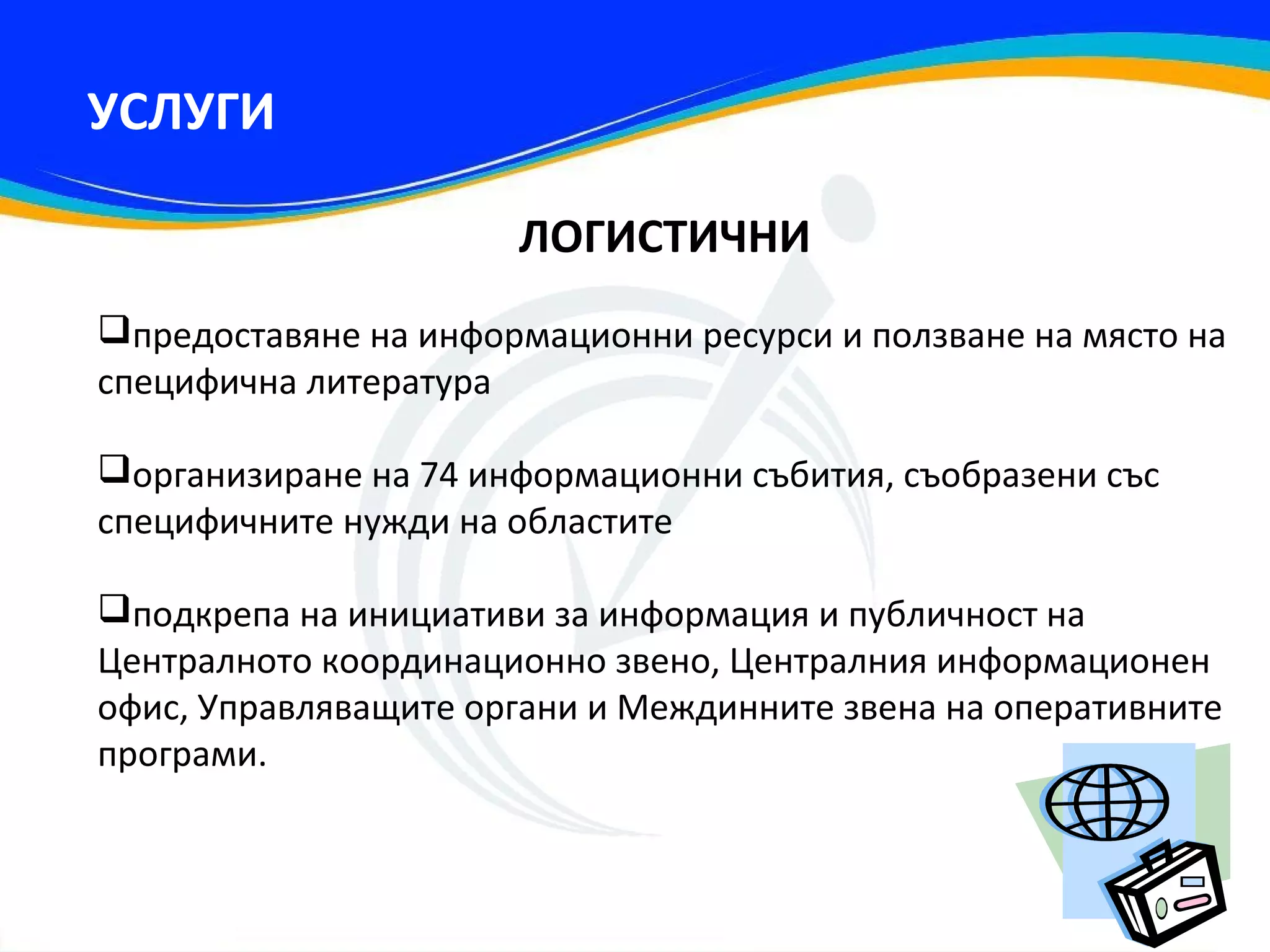 УСЛУГИ

                      ЛОГИСТИЧНИ
предоставяне на информационни ресурси и ползване на място на
специфична литература

организиране на 74 информационни събития, съобразени със
специфичните нужди на областите

подкрепа на инициативи за информация и публичност на
Централното координационно звено, Централния информационен
офис, Управляващите органи и Междинните звена на оперативните
програми.
 