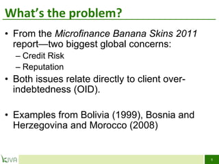 What ’ s the problem? From the  Microfinance Banana Skins 2011  report—two biggest global concerns:  Credit Risk  Reputation Both issues relate directly to client over-indebtedness (OID). Examples from Bolivia (1999), Bosnia and Herzegovina and Morocco (2008) 