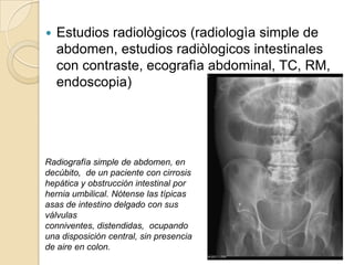    Estudios radiològicos (radiologìa simple de
    abdomen, estudios radiòlogicos intestinales
    con contraste, ecografìa abdominal, TC, RM,
    endoscopia)




Radiografía simple de abdomen, en
decúbito, de un paciente con cirrosis
hepática y obstrucción intestinal por
hernia umbilical. Nótense las típicas
asas de intestino delgado con sus
válvulas
conniventes, distendidas, ocupando
una disposición central, sin presencia
de aire en colon.
 