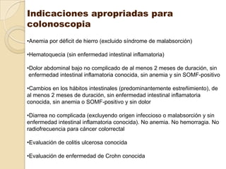 Indicaciones apropriadas para
colonoscopia
•Anemia por déficit de hierro (excluido síndrome de malabsorción)

•Hematoquecia (sin enfermedad intestinal inflamatoria)

•Dolor abdominal bajo no complicado de al menos 2 meses de duración, sin
 enfermedad intestinal inflamatoria conocida, sin anemia y sin SOMF-positivo

•Cambios en los hábitos intestinales (predominantemente estreñimiento), de
al menos 2 meses de duración, sin enfermedad intestinal inflamatoria
conocida, sin anemia o SOMF-positivo y sin dolor

•Diarrea no complicada (excluyendo origen infeccioso o malabsorción y sin
enfermedad intestinal inflamatoria conocida). No anemia. No hemorragia. No
radiofrecuencia para cáncer colorrectal

•Evaluación de colitis ulcerosa conocida

•Evaluación de enfermedad de Crohn conocida
 