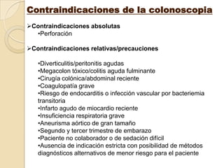 Contraindicaciones de la colonoscopia
Contraindicaciones absolutas
  •Perforación

Contraindicaciones relativas/precauciones

   •Diverticulitis/peritonitis agudas
   •Megacolon tóxico/colitis aguda fulminante
   •Cirugía colónica/abdominal reciente
   •Coagulopatía grave
   •Riesgo de endocarditis o infección vascular por bacteriemia
   transitoria
   •Infarto agudo de miocardio reciente
   •Insuficiencia respiratoria grave
   •Aneurisma aórtico de gran tamaño
   •Segundo y tercer trimestre de embarazo
   •Paciente no colaborador o de sedación difícil
   •Ausencia de indicación estricta con posibilidad de métodos
   diagnósticos alternativos de menor riesgo para el paciente
 