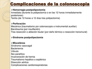 Complicaciones de la colonoscopia
Hemorragia postpolipectomía
Inmediata (durante la polipectomía o en las 12 horas inmediatamente
posteriores)
Tardía (de 12 horas a 12 días tras polipectomía)

Perforación
Mecánica (traumatismo por colonoscopio o instrumental auxiliar)
Barotrauma (por insuflación)
Tras resección o ablación tisular (por daño térmico o resección transmural)

Síndrome postpolipectomía

Miscelánea
Síndrome vasovagal
Bacteriemia
Vólvulo
Íleo paralítico
Incarceración de hernia
Traumatismo hepático o esplénico
Disección aórtica
Complicaciones cardiorrespiratorias
 
