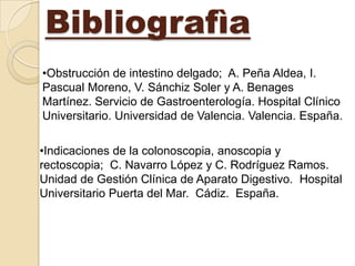 Bibliografìa
•Obstrucción de intestino delgado; A. Peña Aldea, I.
Pascual Moreno, V. Sánchiz Soler y A. Benages
Martínez. Servicio de Gastroenterología. Hospital Clínico
Universitario. Universidad de Valencia. Valencia. España.

•Indicaciones de la colonoscopia, anoscopia y
rectoscopia; C. Navarro López y C. Rodríguez Ramos.
Unidad de Gestión Clínica de Aparato Digestivo. Hospital
Universitario Puerta del Mar. Cádiz. España.
 
