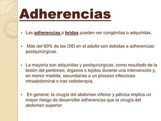 Adherencias
   Las adherencias o bridas pueden ser congénitas o adquiridas.

   Más del 60% de las OID en el adulto son debidas a adherencias
    postquirúrgicas.

   La mayoría son adquiridas y postquirúrgicas, como resultado de la
    lesión del peritoneo, órganos o tejidos durante una intervención y,
    en menor medida, secundarias a un proceso infeccioso
    intraabdominal o tras radioterapia.

   En general, la cirugía del abdomen inferior y pélvica implica un
    mayor riesgo de desarrollar adherencias que la cirugía del
    abdomen superior.
 