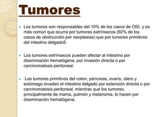 Tumores
   Los tumores son responsables del 10% de los casos de OID, y es
    más común que ocurra por tumores extrínsecos (92% de los
    casos de obstrucción por neoplasias) que por tumores primitivos
    del intestino delgado5.

   Los tumores extrínsecos pueden afectar al intestino por
    diseminación hematógena, por invasión directa o por
    carcinomatosis peritoneal.

    Los tumores primitivos del colon, páncreas, ovario, útero y
    estómago invaden el intestino delgado por extensión directa o por
    carcinomatosis peritoneal, mientras que los tumores,
    principalmente de mama, pulmón y melanoma, lo hacen por
    diseminación hematógena.
 