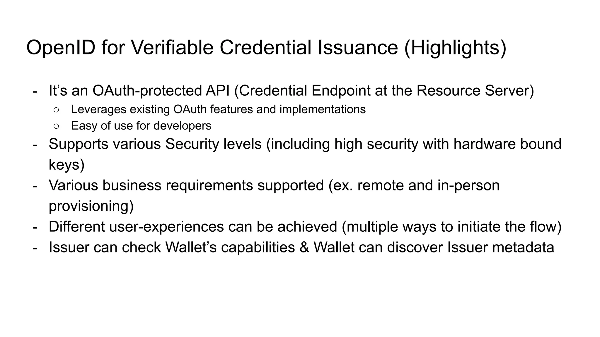 OpenID for Verifiable Credential Issuance (Highlights)
- It’s an OAuth-protected API (Credential Endpoint at the Resource Server)
○ Leverages existing OAuth features and implementations
○ Easy of use for developers
- Supports various Security levels (including high security with hardware bound
keys)
- Various business requirements supported (ex. remote and in-person
provisioning)
- Different user-experiences can be achieved (multiple ways to initiate the flow)
- Issuer can check Wallet’s capabilities & Wallet can discover Issuer metadata
 