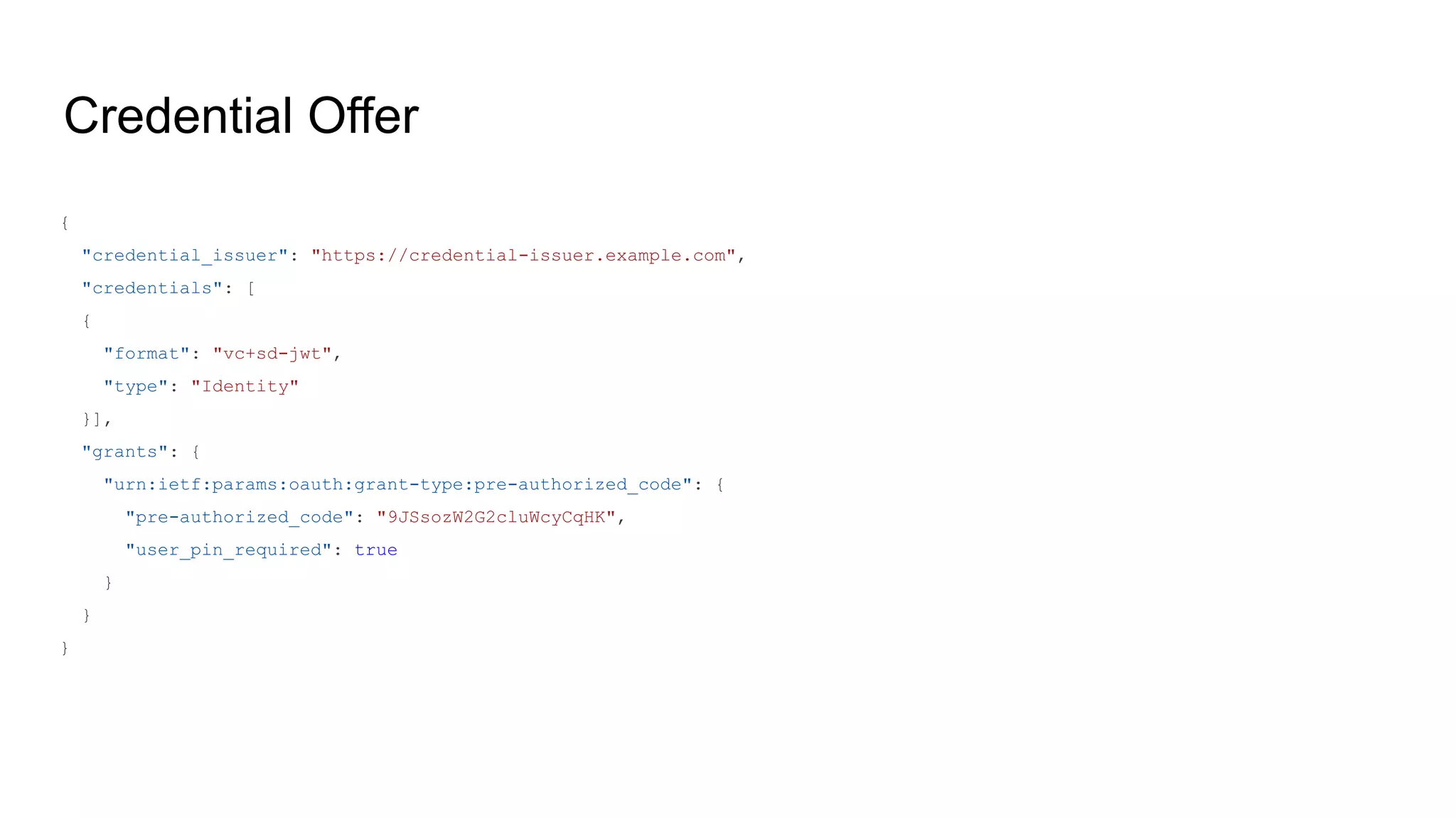 Credential Offer
{
"credential_issuer": "https://credential-issuer.example.com",
"credentials": [
{
"format": "vc+sd-jwt",
"type": "Identity"
}],
"grants": {
"urn:ietf:params:oauth:grant-type:pre-authorized_code": {
"pre-authorized_code": "9JSsozW2G2cluWcyCqHK",
"user_pin_required": true
}
}
}
 
