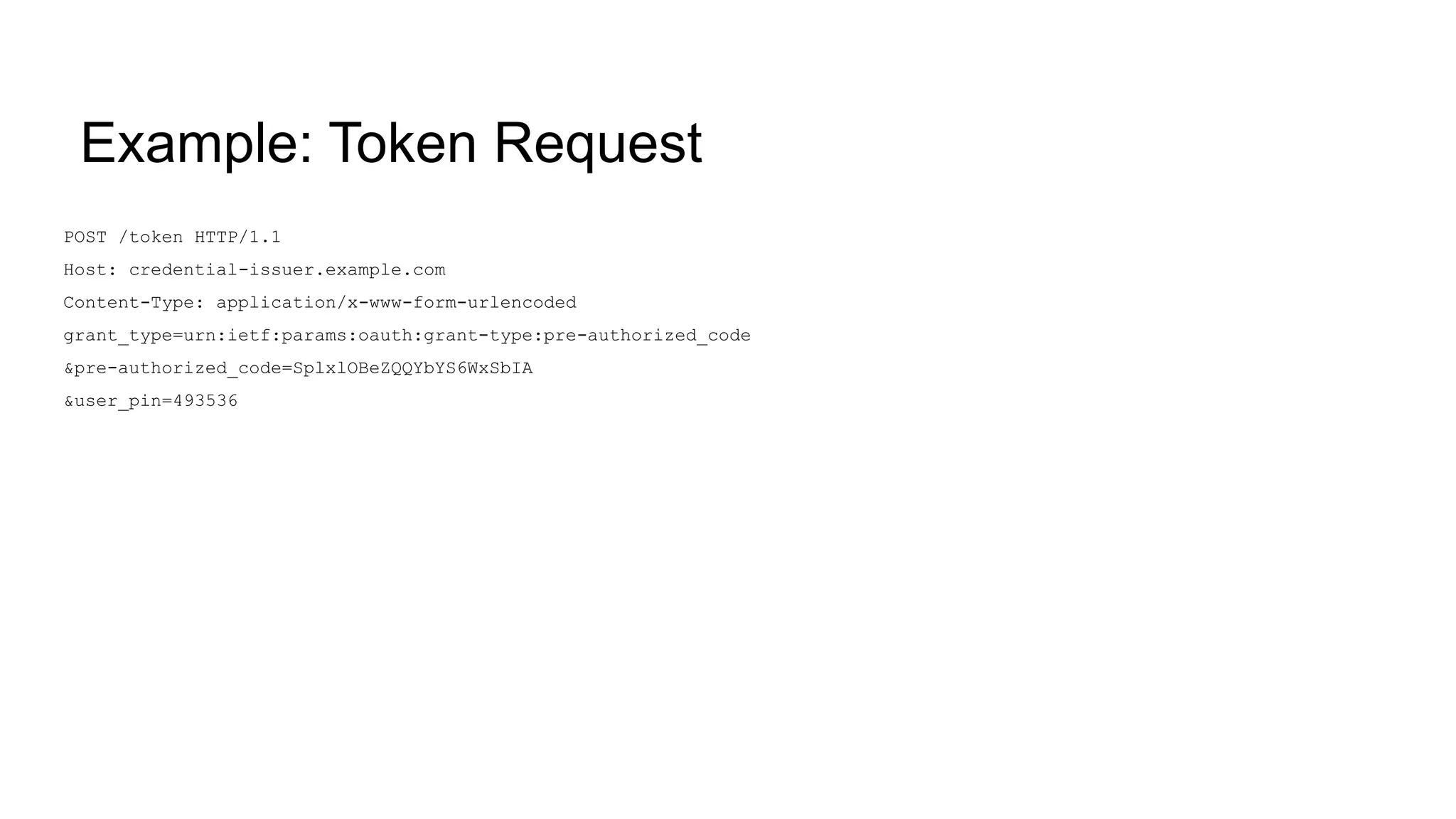 Example: Token Request
POST /token HTTP/1.1
Host: credential-issuer.example.com
Content-Type: application/x-www-form-urlencoded
grant_type=urn:ietf:params:oauth:grant-type:pre-authorized_code
&pre-authorized_code=SplxlOBeZQQYbYS6WxSbIA
&user_pin=493536
 
