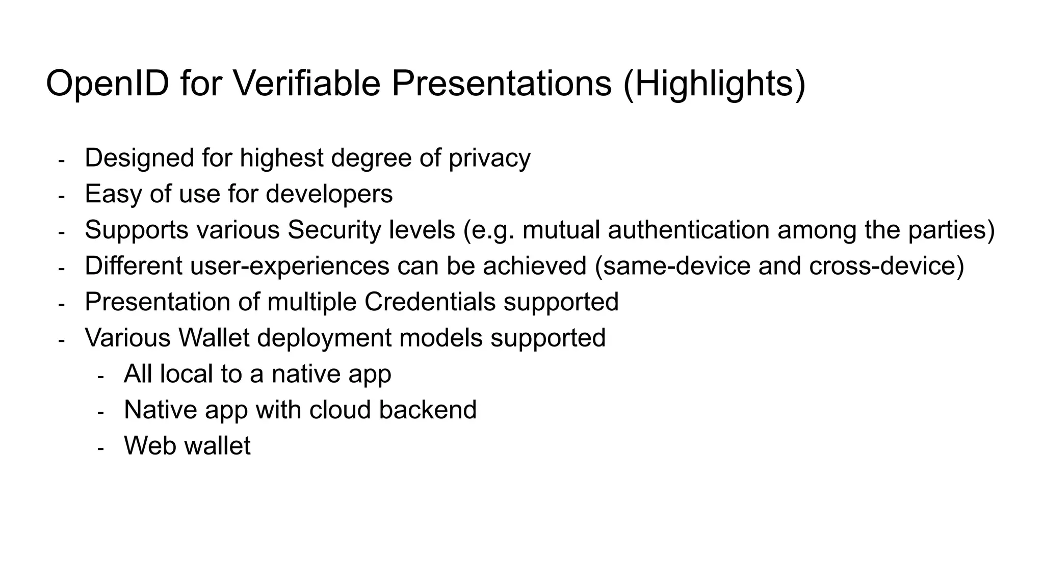 OpenID for Verifiable Presentations (Highlights)
- Designed for highest degree of privacy
- Easy of use for developers
- Supports various Security levels (e.g. mutual authentication among the parties)
- Different user-experiences can be achieved (same-device and cross-device)
- Presentation of multiple Credentials supported
- Various Wallet deployment models supported
- All local to a native app
- Native app with cloud backend
- Web wallet
 