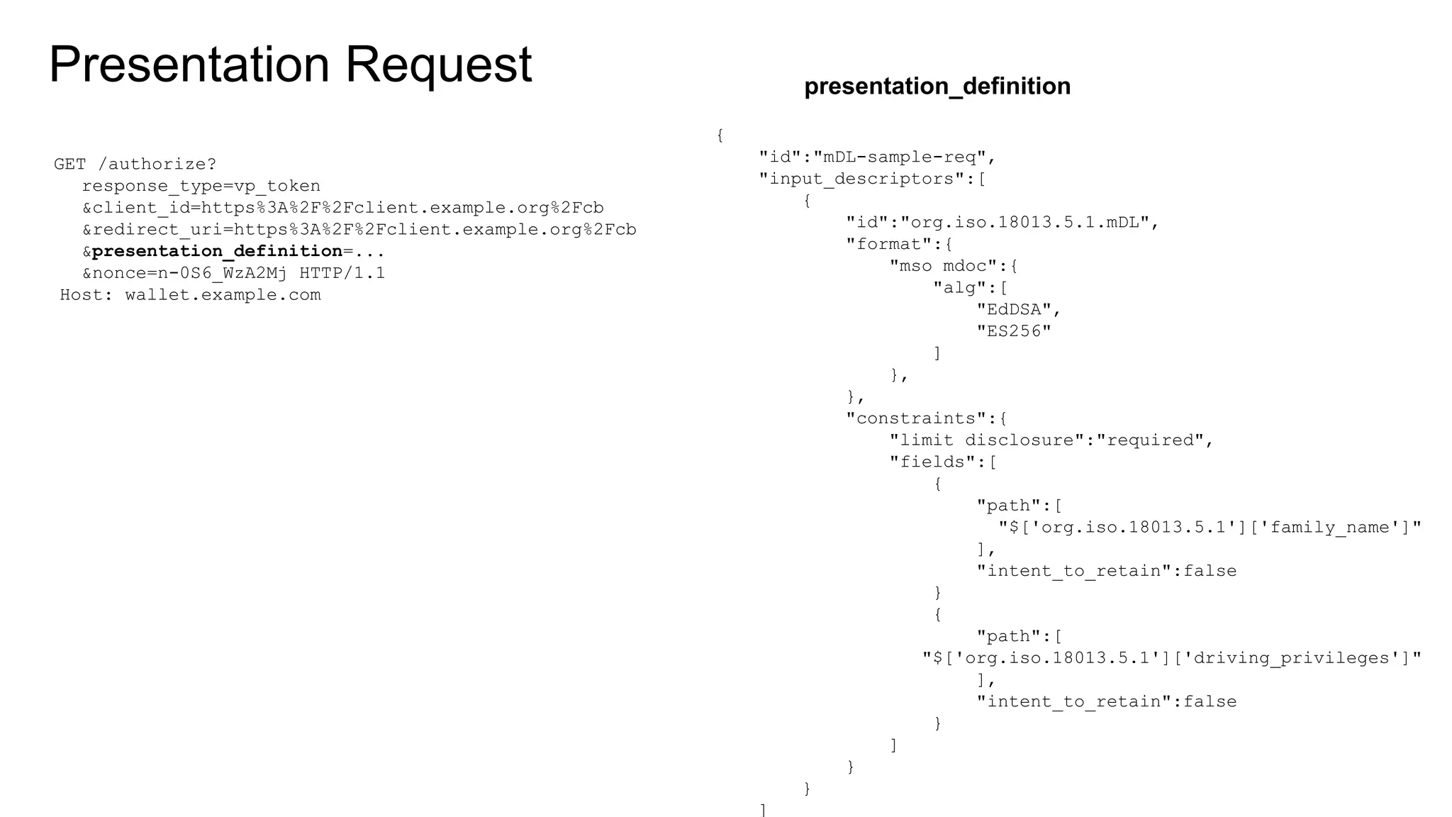 Presentation Request
{
"id":"mDL-sample-req",
"input_descriptors":[
{
"id":"org.iso.18013.5.1.mDL",
"format":{
"mso_mdoc":{
"alg":[
"EdDSA",
"ES256"
]
},
},
"constraints":{
"limit_disclosure":"required",
"fields":[
{
"path":[
"$['org.iso.18013.5.1']['family_name']"
],
"intent_to_retain":false
}
{
"path":[
"$['org.iso.18013.5.1']['driving_privileges']"
],
"intent_to_retain":false
}
]
}
}
]
GET /authorize?
response_type=vp_token
&client_id=https%3A%2F%2Fclient.example.org%2Fcb
&redirect_uri=https%3A%2F%2Fclient.example.org%2Fcb
&presentation_definition=...
&nonce=n-0S6_WzA2Mj HTTP/1.1
Host: wallet.example.com
presentation_definition
 