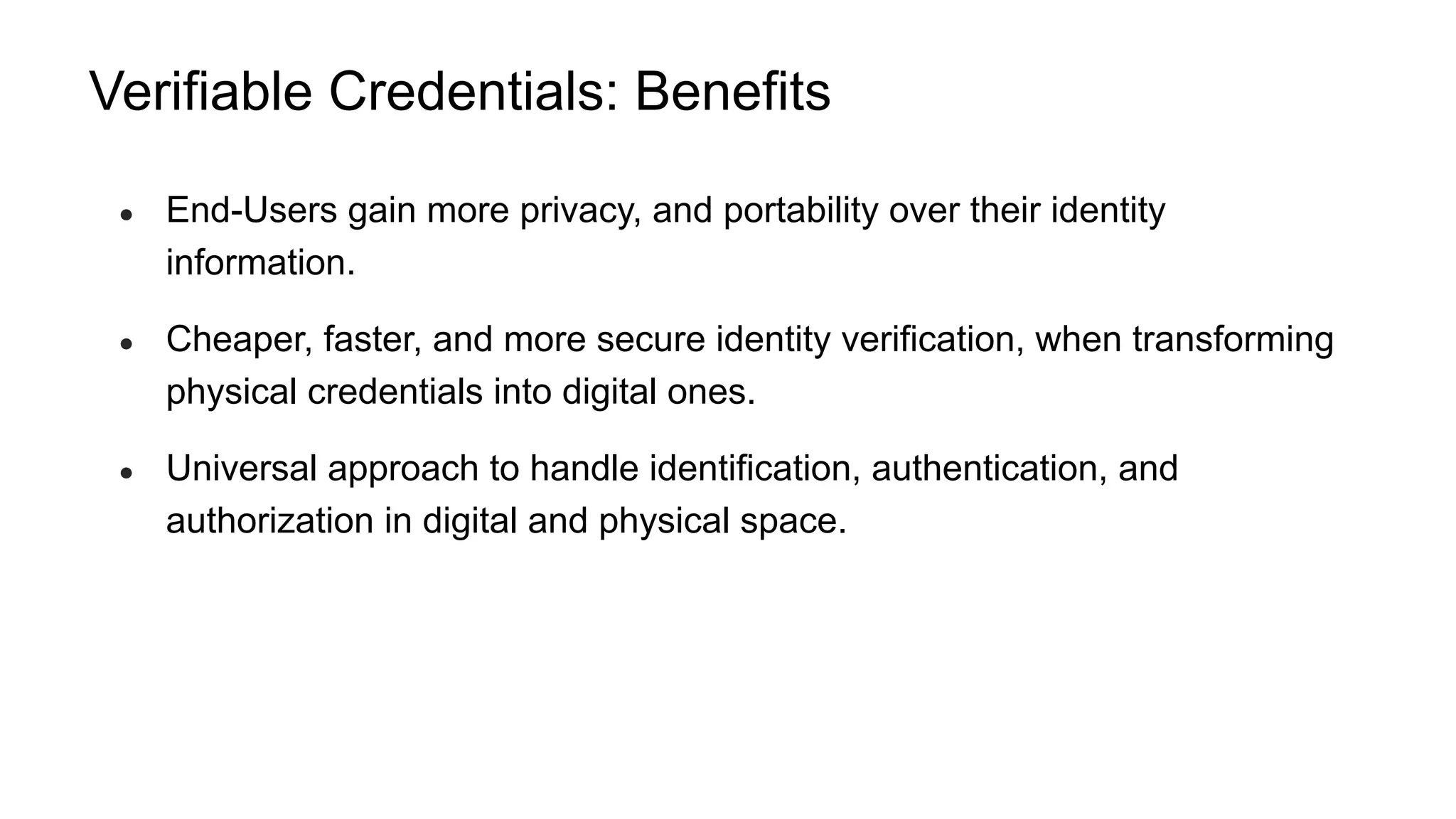 Verifiable Credentials: Benefits
● End-Users gain more privacy, and portability over their identity
information.
● Cheaper, faster, and more secure identity verification, when transforming
physical credentials into digital ones.
● Universal approach to handle identification, authentication, and
authorization in digital and physical space.
 