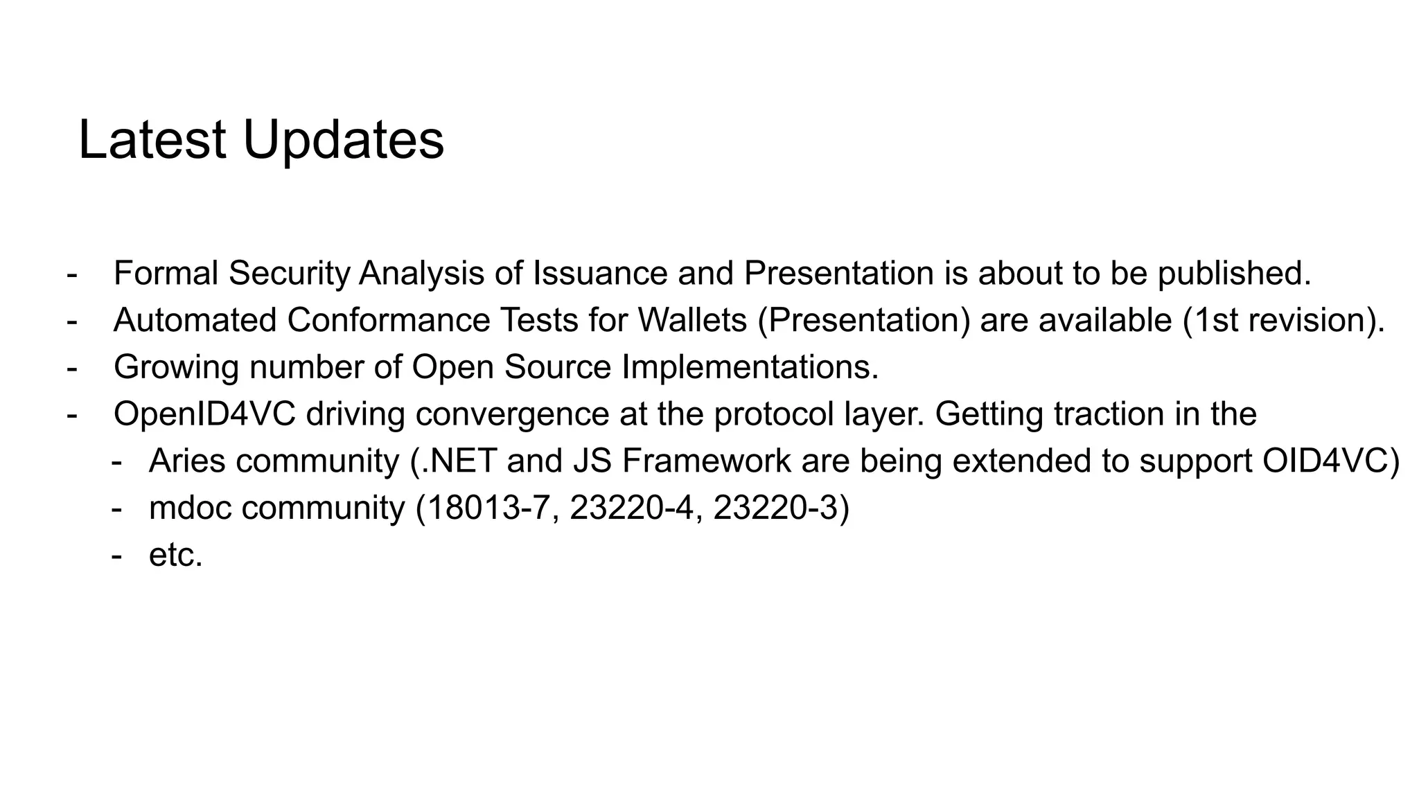 Latest Updates
- Formal Security Analysis of Issuance and Presentation is about to be published.
- Automated Conformance Tests for Wallets (Presentation) are available (1st revision).
- Growing number of Open Source Implementations.
- OpenID4VC driving convergence at the protocol layer. Getting traction in the
- Aries community (.NET and JS Framework are being extended to support OID4VC)
- mdoc community (18013-7, 23220-4, 23220-3)
- etc.
 