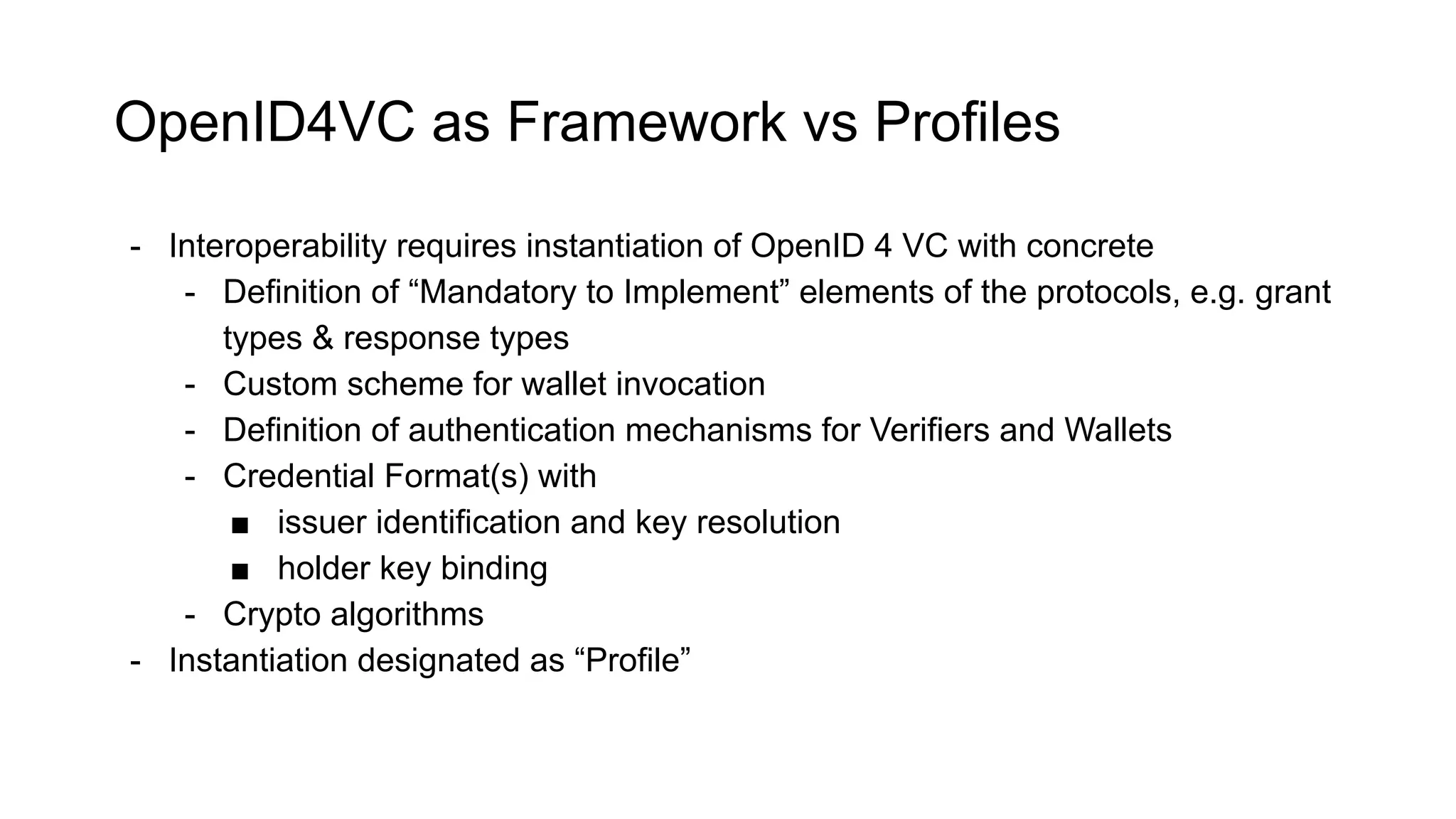 OpenID4VC as Framework vs Profiles
- Interoperability requires instantiation of OpenID 4 VC with concrete
- Definition of “Mandatory to Implement” elements of the protocols, e.g. grant
types & response types
- Custom scheme for wallet invocation
- Definition of authentication mechanisms for Verifiers and Wallets
- Credential Format(s) with
■ issuer identification and key resolution
■ holder key binding
- Crypto algorithms
- Instantiation designated as “Profile”
 