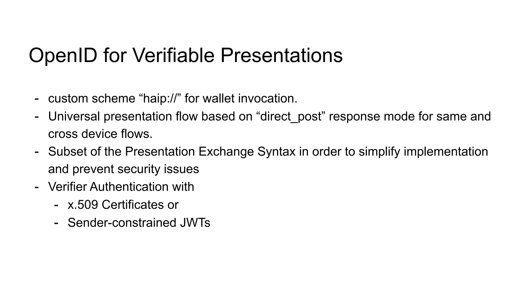 OpenID for Verifiable Presentations
- custom scheme “haip://” for wallet invocation.
- Universal presentation flow based on “direct_post” response mode for same and
cross device flows.
- Subset of the Presentation Exchange Syntax in order to simplify implementation
and prevent security issues
- Verifier Authentication with
- x.509 Certificates or
- Sender-constrained JWTs
 