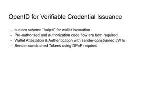 OpenID for Verifiable Credential Issuance
- custom scheme “haip://” for wallet invocation
- Pre-authorized and authorization code flow are both required.
- Wallet Attestation & Authentication with sender-constrained JWTs
- Sender-constrained Tokens using DPoP required
 