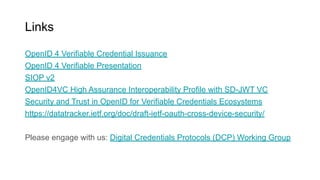 Links
OpenID 4 Verifiable Credential Issuance
OpenID 4 Verifiable Presentation
SIOP v2
OpenID4VC High Assurance Interoperability Profile with SD-JWT VC
Security and Trust in OpenID for Verifiable Credentials Ecosystems
https://datatracker.ietf.org/doc/draft-ietf-oauth-cross-device-security/
Please engage with us: Digital Credentials Protocols (DCP) Working Group
 