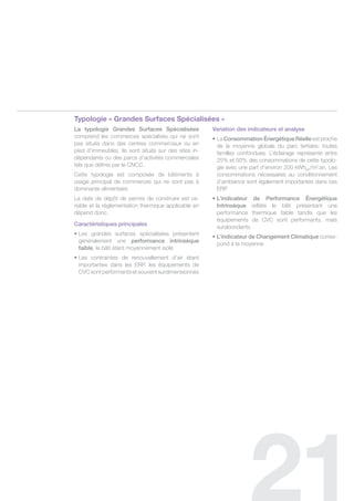 typologie « Grandes Surfaces Spécialisées »
La typologie grandes surfaces spécialisées            variation des indicateurs et analyse
comprend les commerces spécialisés qui ne sont        • La Consommation énergétique Réelle est proche
pas situés dans des centres commerciaux ou en           de la moyenne globale du parc tertiaire, toutes
pied d’immeubles. ils sont situés sur des sites in-     familles confondues. l’éclairage représente entre
dépendants ou des parcs d’activités commerciales        25% et 50% des consommations de cette typolo-
tels que définis par le cncc.                           gie avec une part d’environ 200 kWheP/m².an. les
cette typologie est composée de bâtiments à             consommations nécessaires au conditionnement
usage principal de commerces qui ne sont pas à          d’ambiance sont également importantes dans ces
dominante alimentaire.                                  erP
la date de dépôt de permis de construire est va-      • L’indicateur de Performance énergétique
riable et la réglementation thermique applicable en     Intrinsèque reflète le bâti présentant une
dépend donc.                                            performance thermique faible tandis que les
                                                        équipements de cvc sont performants, mais
Caractéristiques principales
                                                        surabondants
• Les grandes surfaces spécialisées présentent
                                                      • L’indicateur de Changement Climatique corres-
  généralement une performance intrinsèque
                                                        pond à la moyenne
  faible, le bâti étant moyennement isolé
• Les contraintes de renouvellement d’air étant
  importantes dans les erP, les équipements de
  cvc sont performants et souvent surdimensionnés
 
