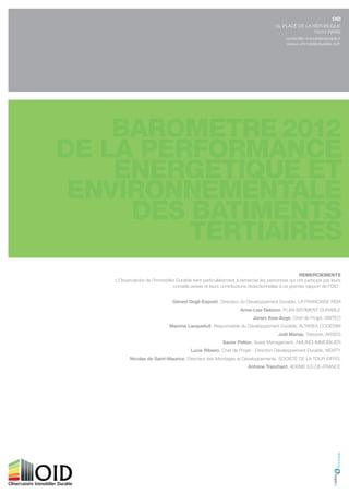 OID
                                                                                 16, Place de la rÉPuBlique
                                                                                                 75010 Paris
                                                                                      contact@o-immobilierdurable.fr
                                                                                       www.o-immobilierdurable.com




                                                                                             reMerCIeMeNtS
l’observatoire de l’immobilier durable tient particulièrement à remercier les personnes qui ont participé par leurs
                             conseils avisés et leurs contributions rédactionnelles à ce premier rapport de l’oid :


                             gérard Degli-Esposti, directeur du développement durable, la francaise rem
                                                               Anne-Lise Deloron, Plan Bâtiment duraBle
                                                                      Joram Ibos-Auge, chef de Projet, sinteo
                           maxime Lanquetuit, responsable du développement durable, altarea cogedim
                                                                                   Joël marias, trésorier, arseg
                                                      Xavier Pelton, asset management, amundi immoBilier
                                      Lucie Ribeiro, chef de Projet - direction développement durable, neXitY
       nicolas de saint-maurice, directeur des montages et développements, sociÉtÉ de la tour eiffel
                                                                   Antoine tranchant, ademe ile-de-france
 
