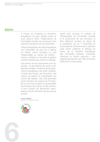 Baromètre de la Performance ÉnergÉtique et environnementale
des Bâtiments tertiaires / 2012




ÉDITO
                         À l’heure où s’organise la rénovation           après avoir soutenu la création de
                         énergétique du parc tertiaire public et         l’observatoire de l’immobilier durable
                         privé jusqu’à 2020, l’observatoire de           et le dynamisme de ses membres, le
                         l’immobilier durable nous propose ici les       Plan Bâtiment durable se réjouit de
                         premiers indicateurs de son baromètre.          la publication de ce 1er baromètre et
                         cette photographie de l’état énergétique        encourage les professionnels à rejoindre
                         d’un échantillon de plus de 5 millions          cette action collective et efficace en
                         de mètres carrés constitue un outil             faveur de la transition énergétique
                         indispensable au service de l’action :          des immeubles tertiaires. ensemble,
                         rénover, améliorer et favoriser la gestion      mesurons le chemin parcouru ! les
                         d’actifs tertiaires plus sobres en énergie.     objectifs de réduction de -38% à l’horizon
                                                                         2020 sont à notre portée.
                         les travaux de cet observatoire sont es-
                         sentiels : ils permettront de suivre, à dif-
                         férentes échelles, l’évolution de la perfor-
                         mance énergétique des actifs tertiaires,
                         l’impact des travaux de rénovation, des
                         actions de gestion et d’exploitation qui
                         auront été réalisés. cet outil permettra
                         aussi d’éclairer les acteurs de l’immobi-
                         lier sur les choix à opérer, la soutenabilité
                         économique des travaux et des actions.
                         il rend compte de démarches exem-
                         plaires et de la motivation de ceux qui les
                         portent.

                         Jérôme GAtIer
                         directeur du Plan Bâtiment durable




6
 