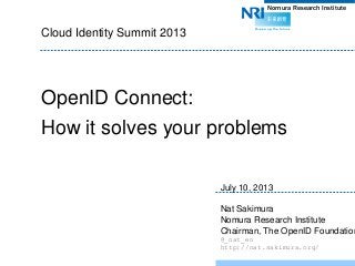 Nomura Research Institute
Cloud Identity Summit 2013
OpenID Connect:
How it solves your problems
July 10, 2013
Nat Sakimura
Nomura Research Institute
Chairman, The OpenID Foundation
@_nat_en
http://nat.sakimura.org/
 