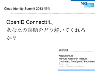 Cloud Identity Summit 2013 報告
OpenID Connectは、
あなたの課題をどう解いてくれる
か？
2013/9/4
Nat Sakimura
Nomura Research Institute
Chairman, The OpenID Foundation
@_nat_en
http://nat.sakimura.org/
 