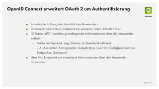 OpenID Connect erweitert OAuth 2 um Authentiﬁzierung
■ Erlaubt die Prüfung der Identität des Anwenders
■ dazu liefert der ...
