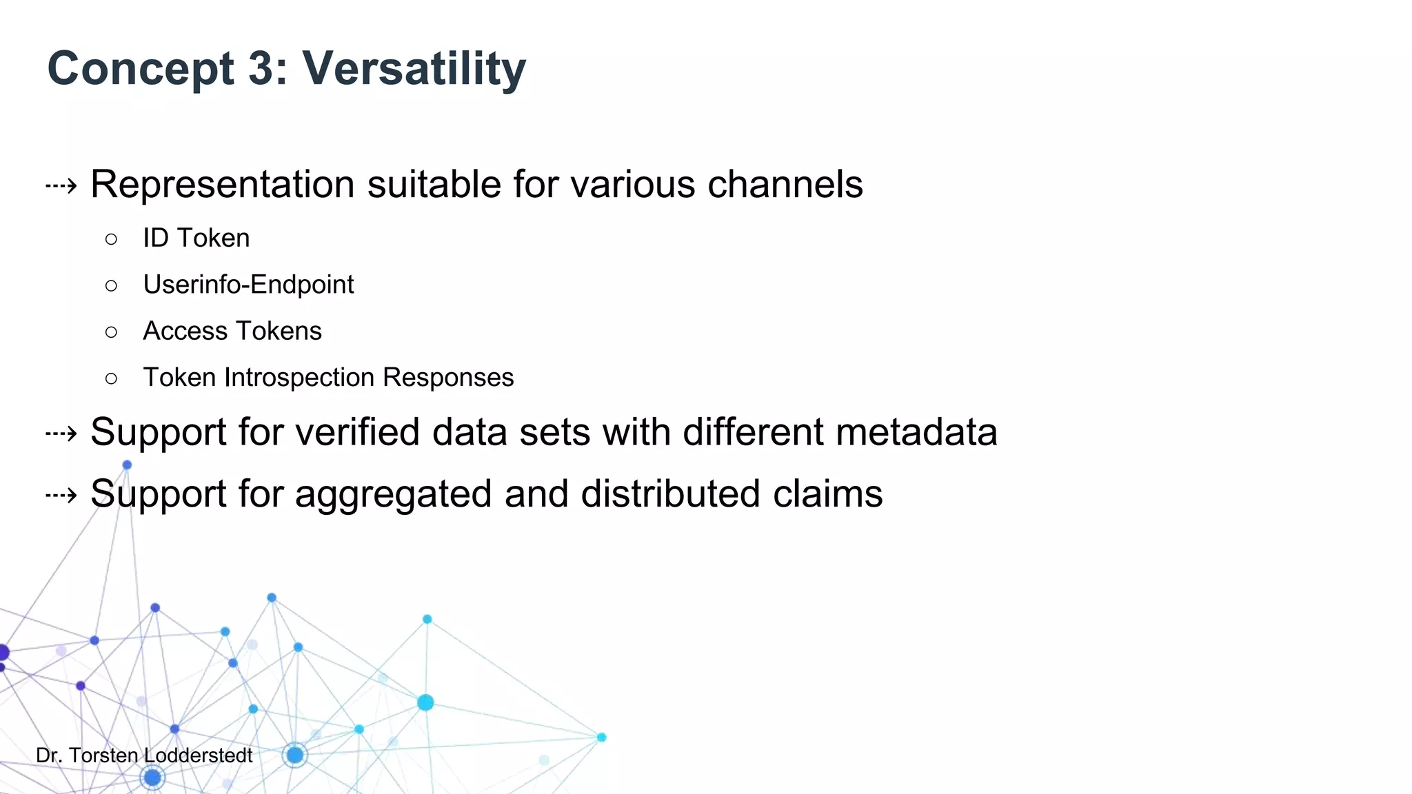 Dr. Torsten Lodderstedt
Concept 3: Versatility
⇢ Representation suitable for various channels
○ ID Token
○ Userinfo-Endpoint
○ Access Tokens
○ Token Introspection Responses
⇢ Support for verified data sets with different metadata
⇢ Support for aggregated and distributed claims
 