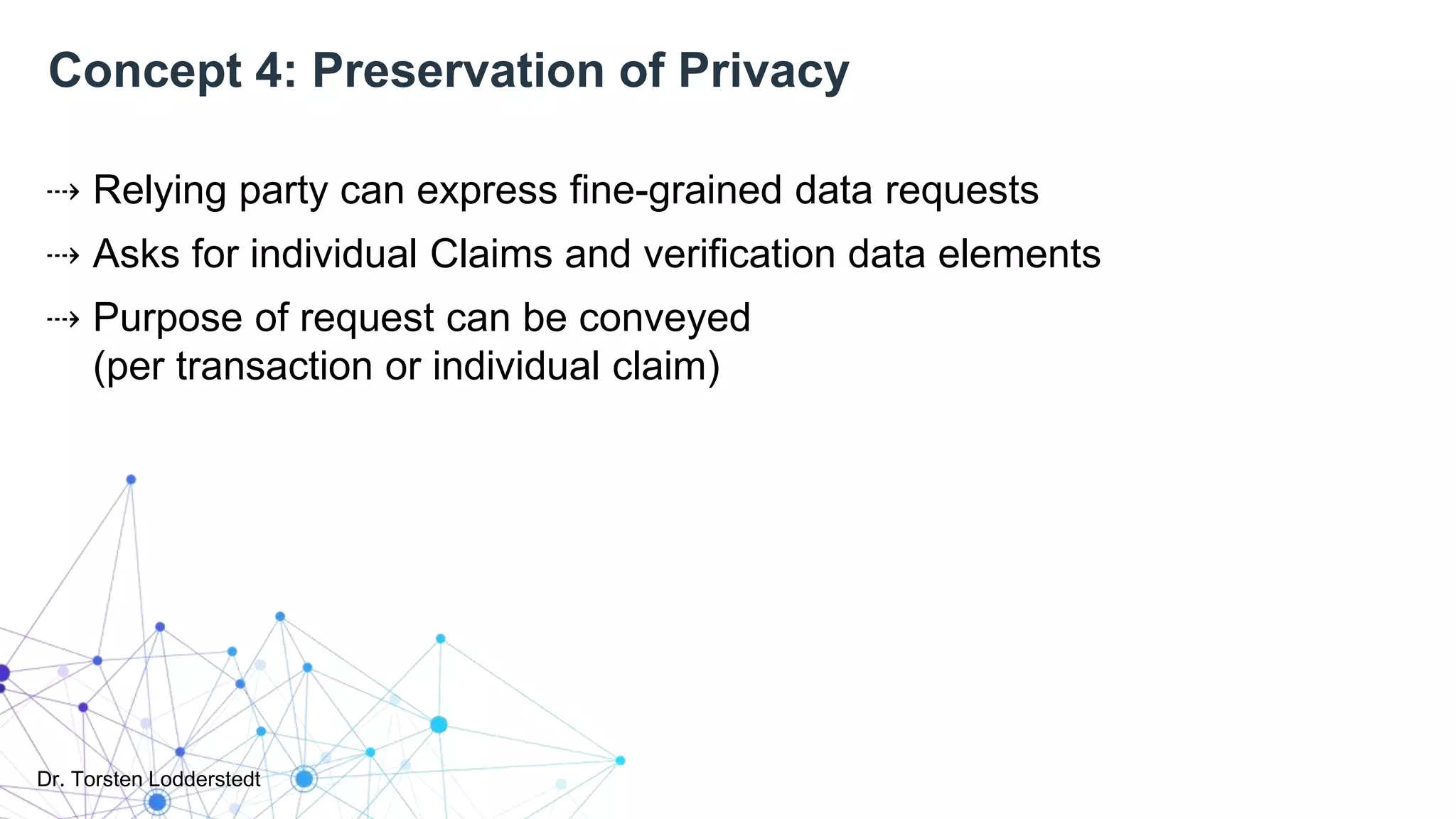 Dr. Torsten Lodderstedt
Concept 4: Preservation of Privacy
⇢ Relying party can express fine-grained data requests
⇢ Asks for individual Claims and verification data elements
⇢ Purpose of request can be conveyed
(per transaction or individual claim)
 