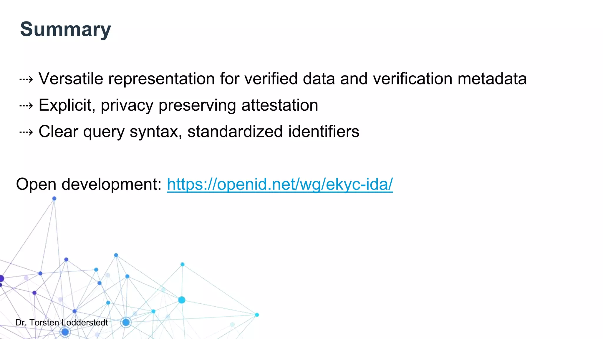 Dr. Torsten Lodderstedt
Summary
⇢ Versatile representation for verified data and verification metadata
⇢ Explicit, privacy preserving attestation
⇢ Clear query syntax, standardized identifiers
Open development: https://openid.net/wg/ekyc-ida/
 