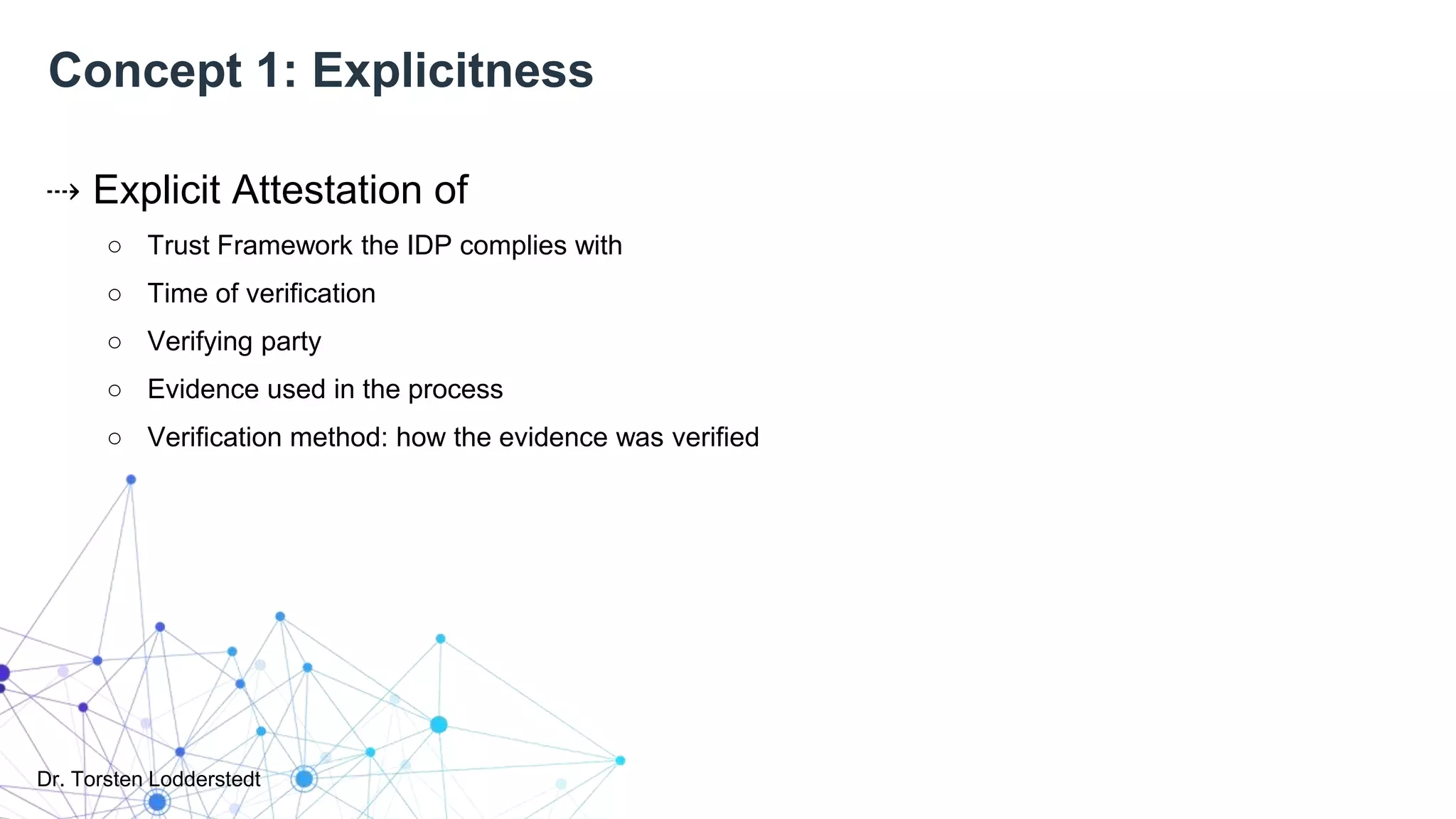 Dr. Torsten Lodderstedt
Concept 1: Explicitness
⇢ Explicit Attestation of
○ Trust Framework the IDP complies with
○ Time of verification
○ Verifying party
○ Evidence used in the process
○ Verification method: how the evidence was verified
 