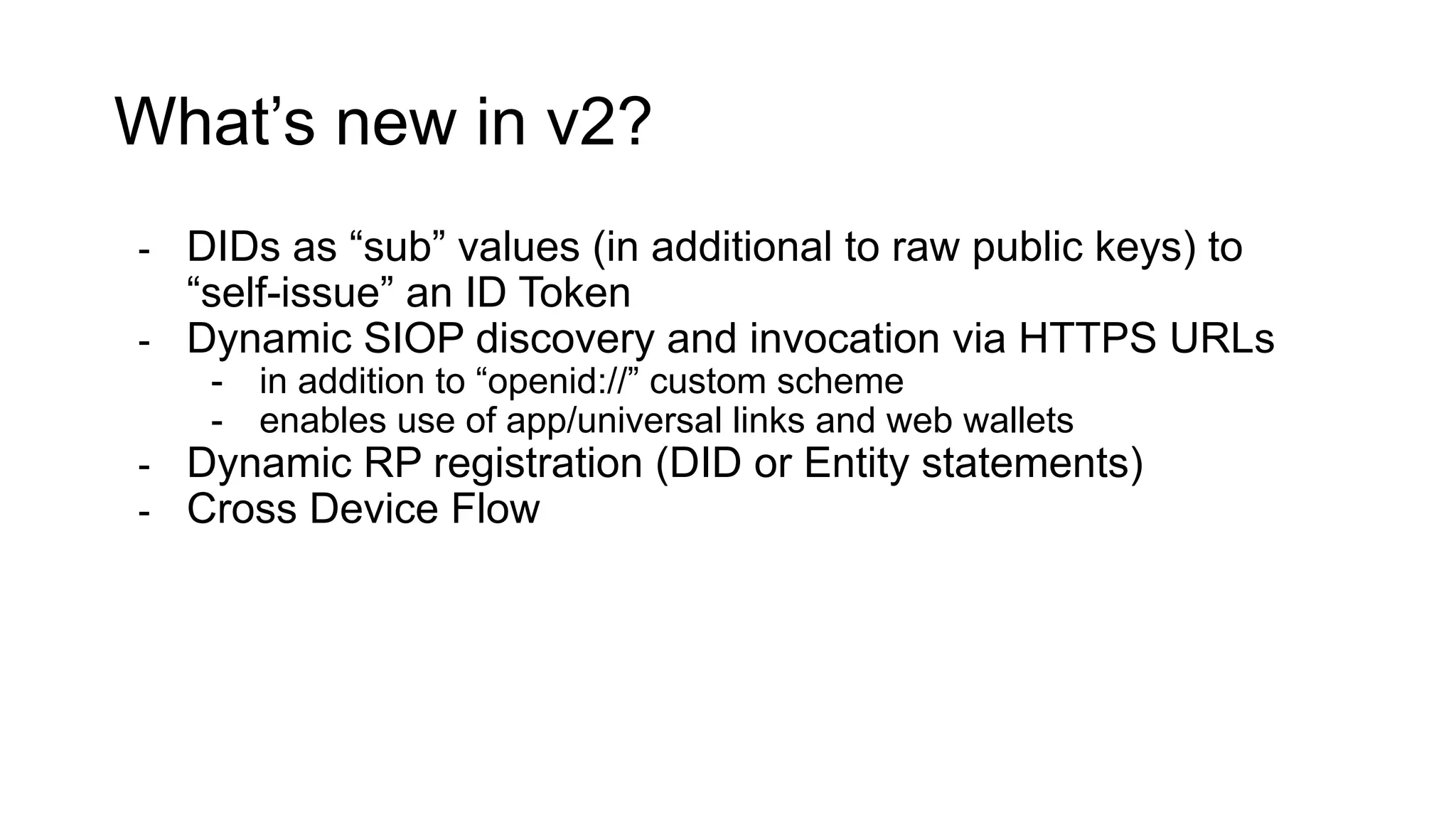 What’s new in v2?
- DIDs as “sub” values (in additional to raw public keys) to
“self-issue” an ID Token
- Dynamic SIOP discovery and invocation via HTTPS URLs
- in addition to “openid://” custom scheme
- enables use of app/universal links and web wallets
- Dynamic RP registration (DID or Entity statements)
- Cross Device Flow
 