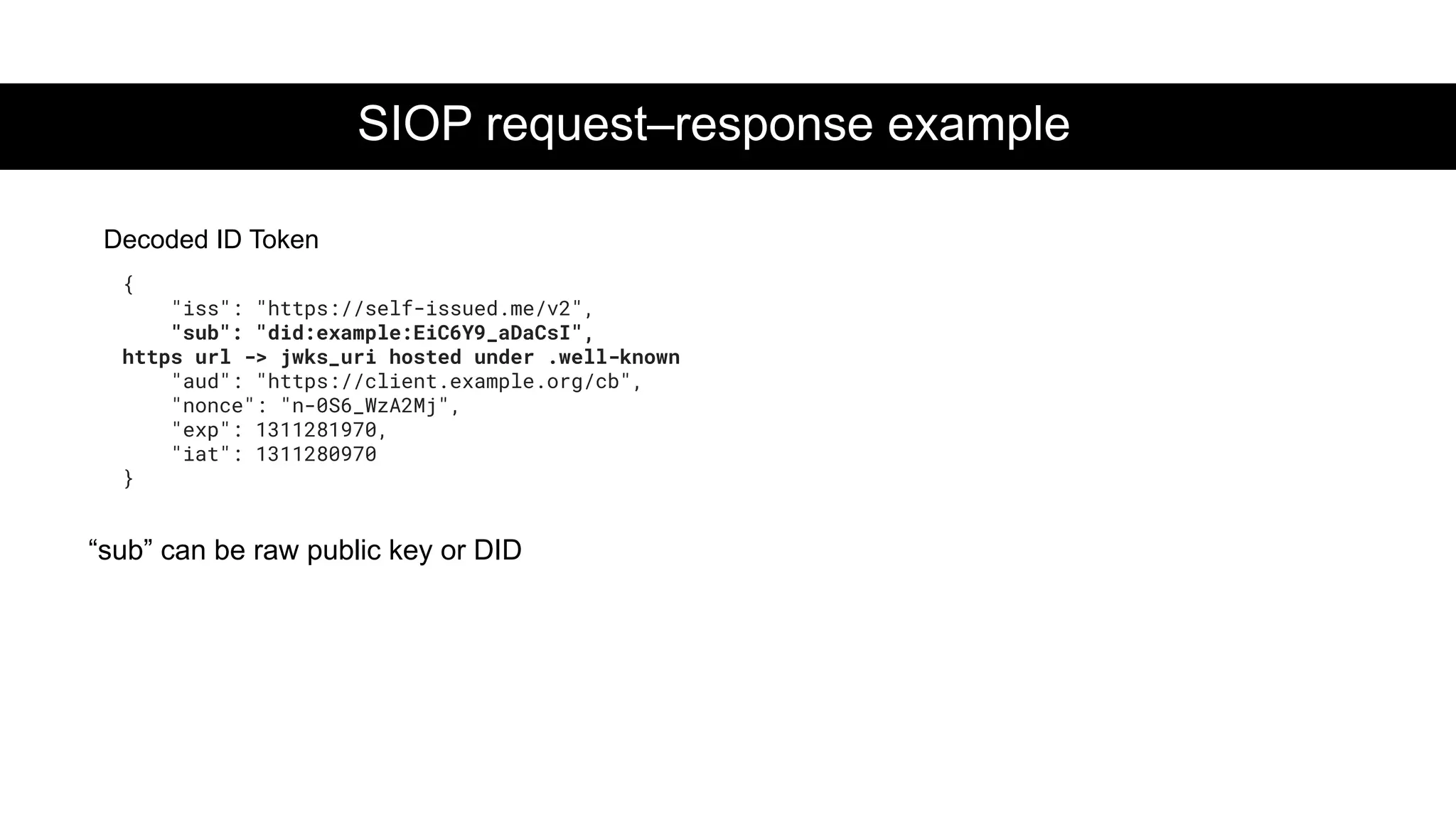 SIOP request–response example
{
"iss": "https://self-issued.me/v2",
"sub": "did:example:EiC6Y9_aDaCsI",
https url -> jwks_uri hosted under .well-known
"aud": "https://client.example.org/cb",
"nonce": "n-0S6_WzA2Mj",
"exp": 1311281970,
"iat": 1311280970
}
Decoded ID Token
“sub” can be raw public key or DID
 