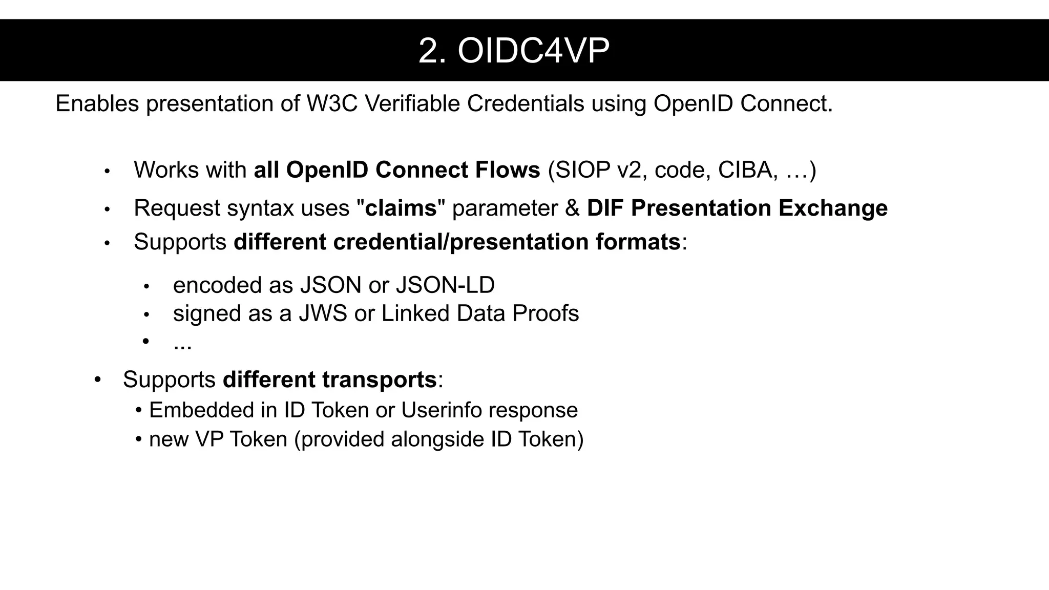 • Works with all OpenID Connect Flows (SIOP v2, code, CIBA, …)
• Request syntax uses "claims" parameter & DIF Presentation Exchange
• Supports different credential/presentation formats:
• encoded as JSON or JSON-LD
• signed as a JWS or Linked Data Proofs
• ...
• Supports different transports:
• Embedded in ID Token or Userinfo response
• new VP Token (provided alongside ID Token)
Enables presentation of W3C Verifiable Credentials using OpenID Connect.
2. OIDC4VP
 