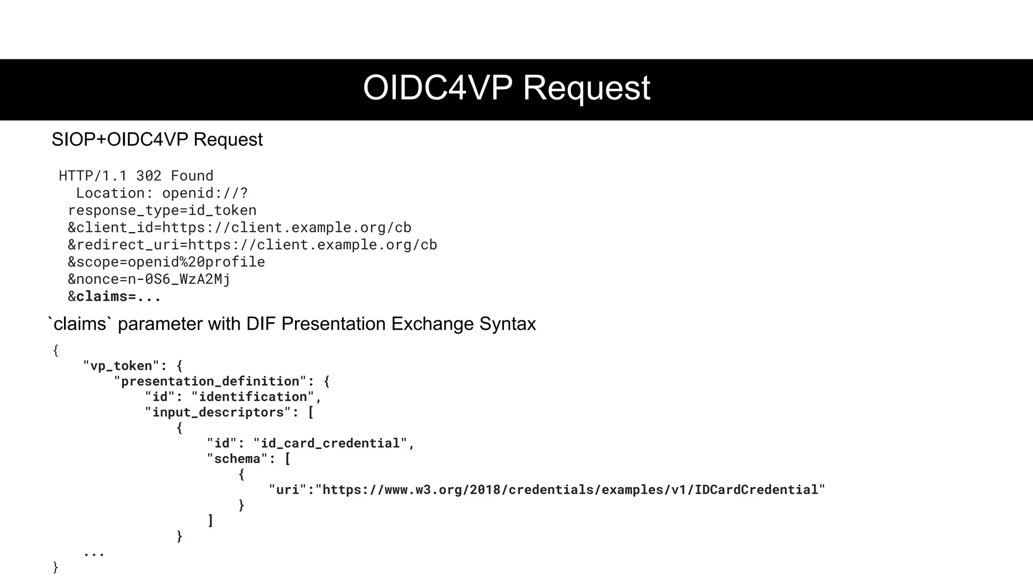 OIDC4VP Request
SIOP+OIDC4VP Request
HTTP/1.1 302 Found
Location: openid://?
response_type=id_token
&client_id=https://client.example.org/cb
&redirect_uri=https://client.example.org/cb
&scope=openid%20profile
&nonce=n-0S6_WzA2Mj
&claims=...
{
"vp_token": {
"presentation_definition": {
"id": "identification",
"input_descriptors": [
{
"id": "id_card_credential",
"schema": [
{
"uri":"https://www.w3.org/2018/credentials/examples/v1/IDCardCredential"
}
]
}
...
}
`claims` parameter with DIF Presentation Exchange Syntax
 