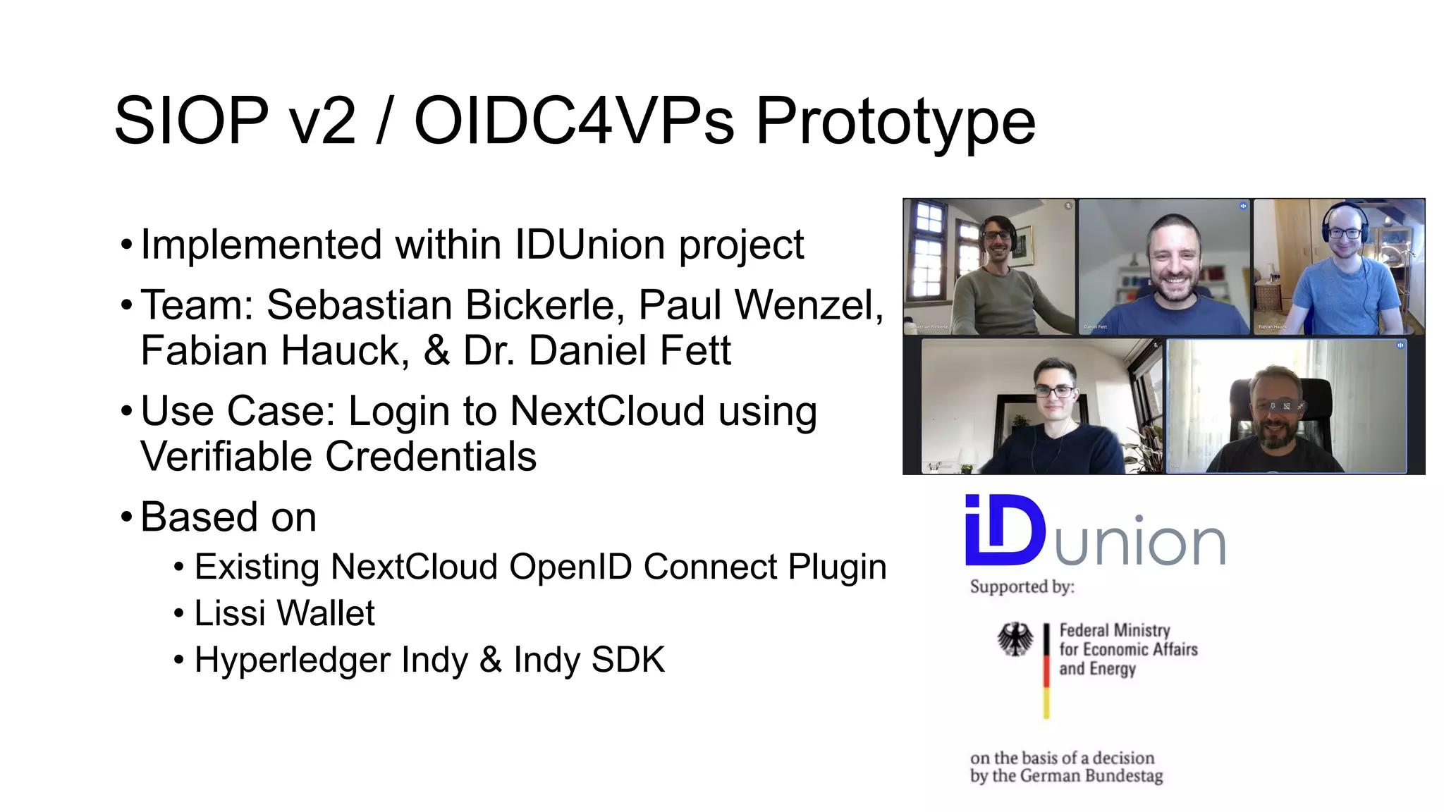 SIOP v2 / OIDC4VPs Prototype
•Implemented within IDUnion project
•Team: Sebastian Bickerle, Paul Wenzel,
Fabian Hauck, & Dr. Daniel Fett
•Use Case: Login to NextCloud using
Verifiable Credentials
•Based on
• Existing NextCloud OpenID Connect Plugin
• Lissi Wallet
• Hyperledger Indy & Indy SDK
 