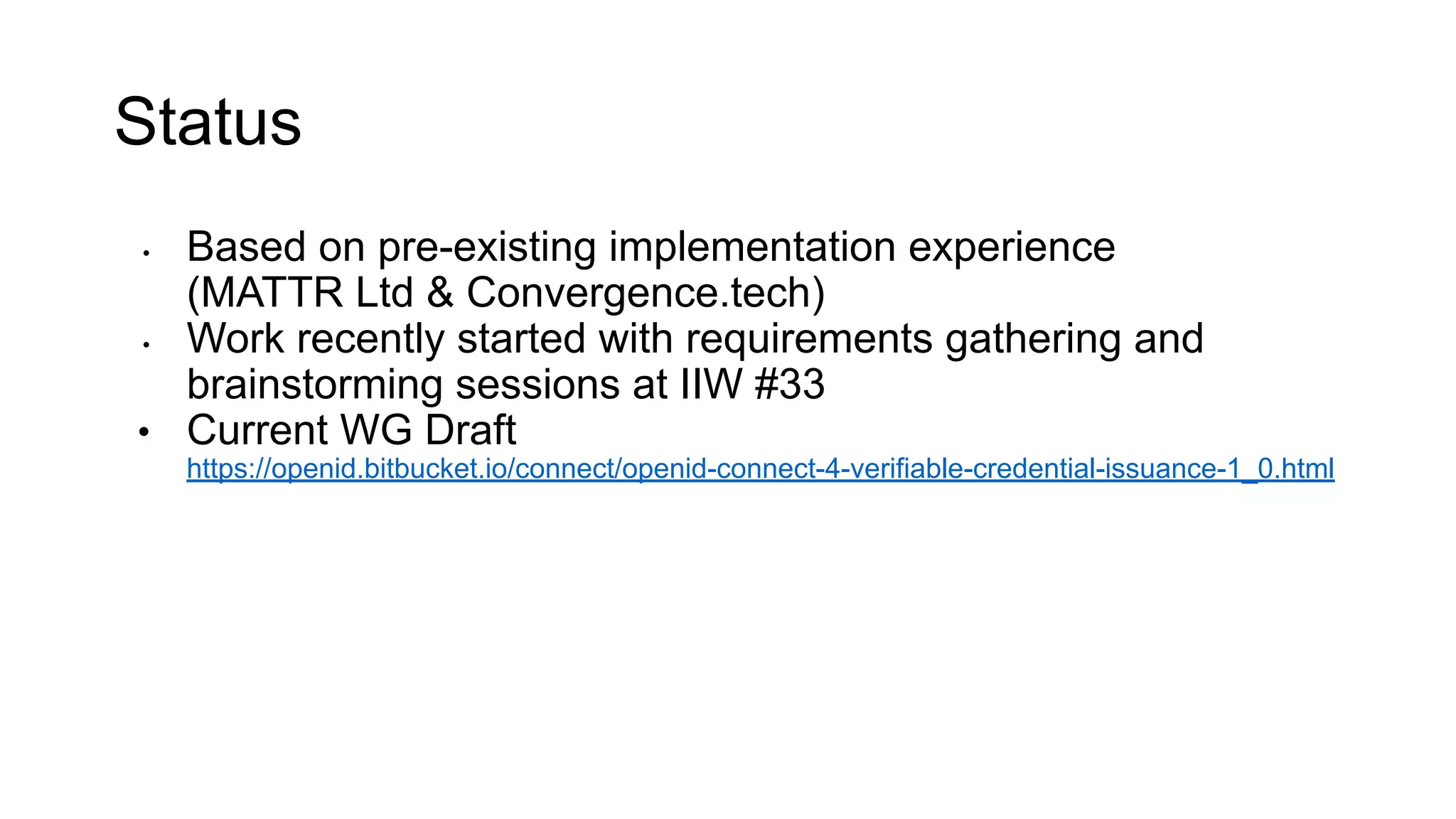 Status
• Based on pre-existing implementation experience
(MATTR Ltd & Convergence.tech)
• Work recently started with requirements gathering and
brainstorming sessions at IIW #33
• Current WG Draft
https://openid.bitbucket.io/connect/openid-connect-4-verifiable-credential-issuance-1_0.html
 