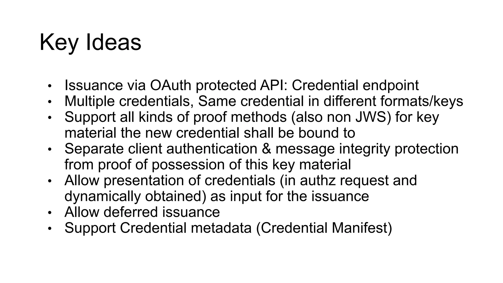 Key Ideas
• Issuance via OAuth protected API: Credential endpoint
• Multiple credentials, Same credential in different formats/keys
• Support all kinds of proof methods (also non JWS) for key
material the new credential shall be bound to
• Separate client authentication & message integrity protection
from proof of possession of this key material
• Allow presentation of credentials (in authz request and
dynamically obtained) as input for the issuance
• Allow deferred issuance
• Support Credential metadata (Credential Manifest)
 