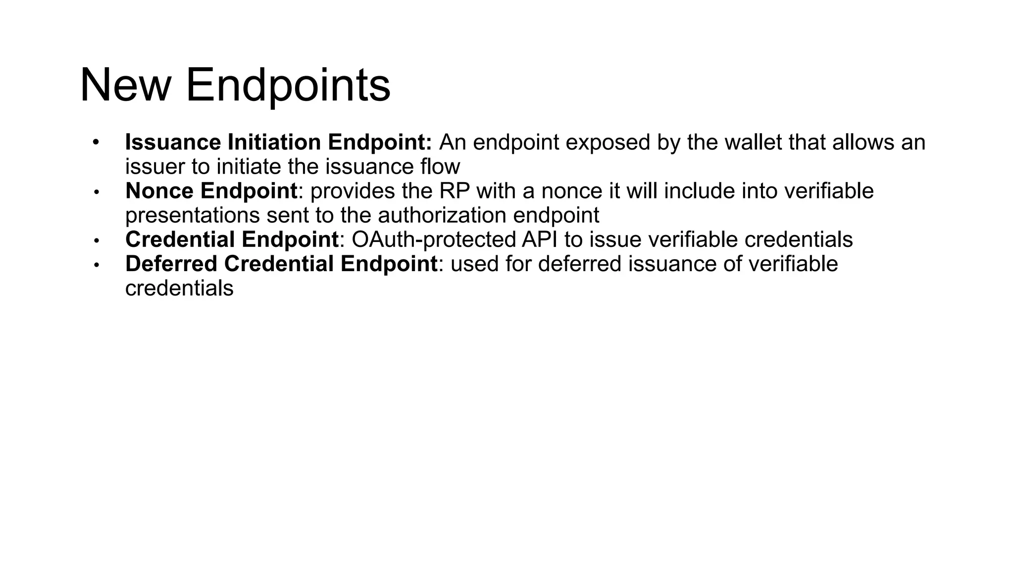 New Endpoints
• Issuance Initiation Endpoint: An endpoint exposed by the wallet that allows an
issuer to initiate the issuance flow
• Nonce Endpoint: provides the RP with a nonce it will include into verifiable
presentations sent to the authorization endpoint
• Credential Endpoint: OAuth-protected API to issue verifiable credentials
• Deferred Credential Endpoint: used for deferred issuance of verifiable
credentials
 