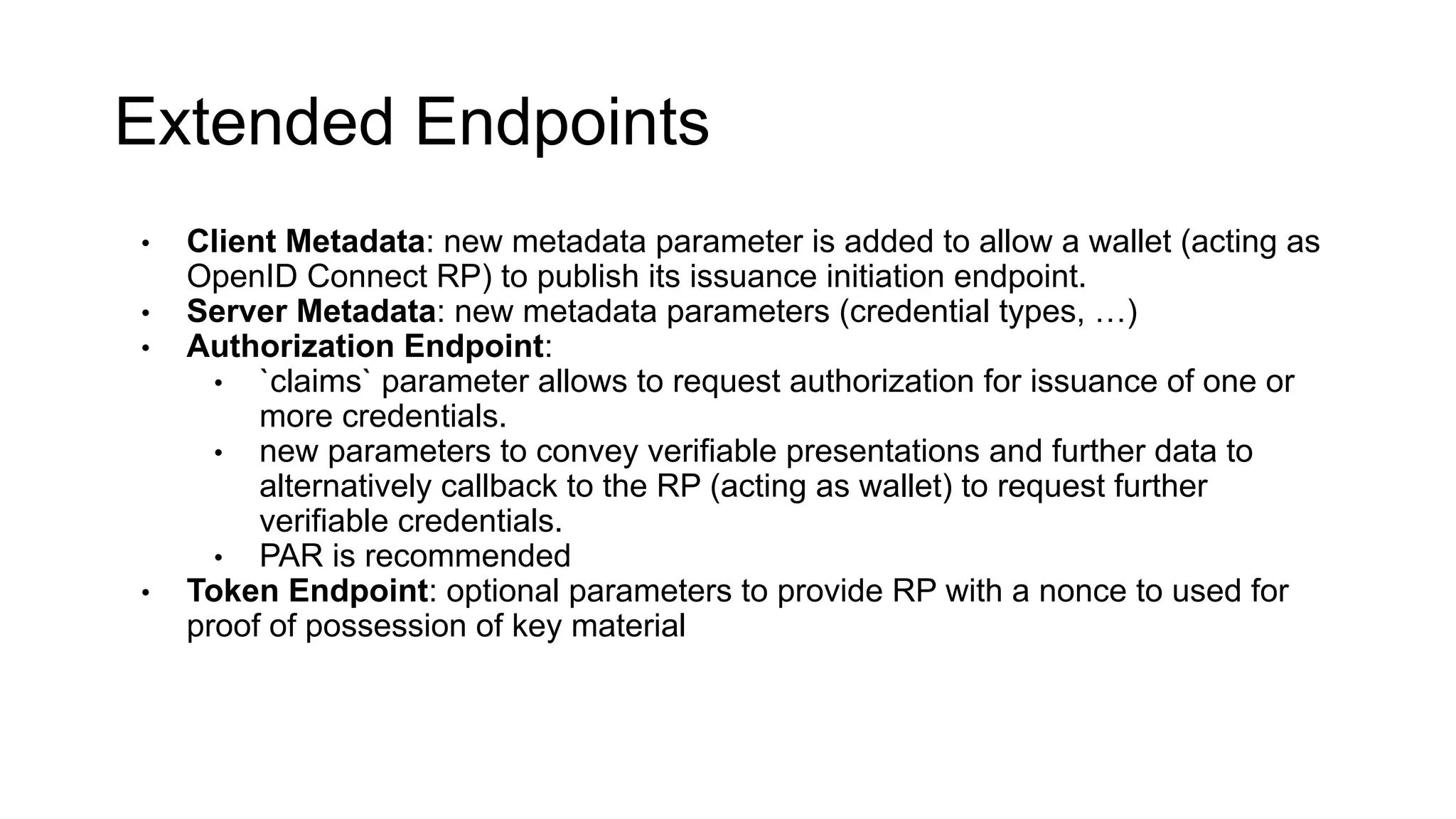 Extended Endpoints
• Client Metadata: new metadata parameter is added to allow a wallet (acting as
OpenID Connect RP) to publish its issuance initiation endpoint.
• Server Metadata: new metadata parameters (credential types, …)
• Authorization Endpoint:
• `claims` parameter allows to request authorization for issuance of one or
more credentials.
• new parameters to convey verifiable presentations and further data to
alternatively callback to the RP (acting as wallet) to request further
verifiable credentials.
• PAR is recommended
• Token Endpoint: optional parameters to provide RP with a nonce to used for
proof of possession of key material
 