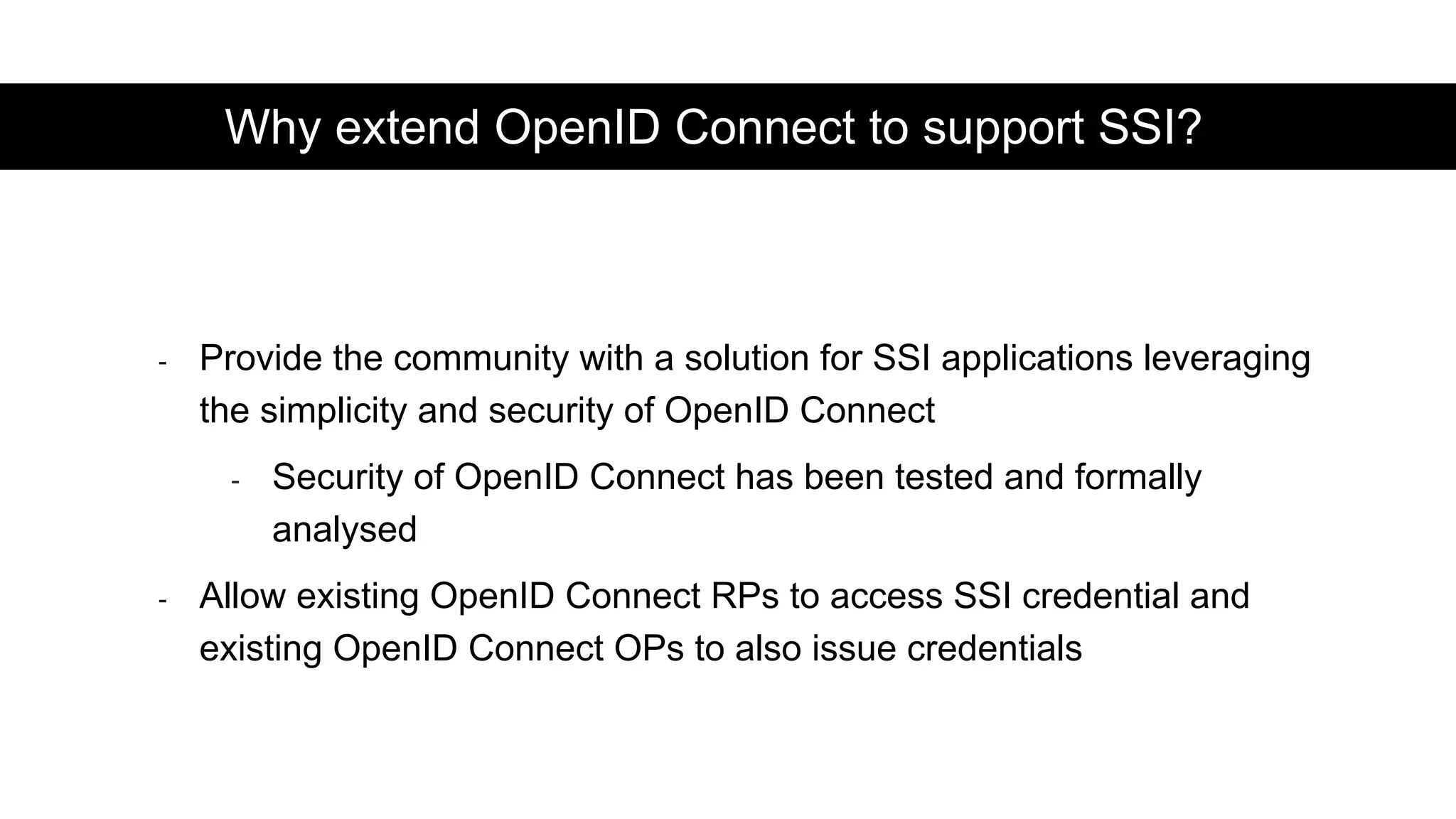 - Provide the community with a solution for SSI applications leveraging
the simplicity and security of OpenID Connect
- Security of OpenID Connect has been tested and formally
analysed
- Allow existing OpenID Connect RPs to access SSI credential and
existing OpenID Connect OPs to also issue credentials
Why extend OpenID Connect to support SSI?
 