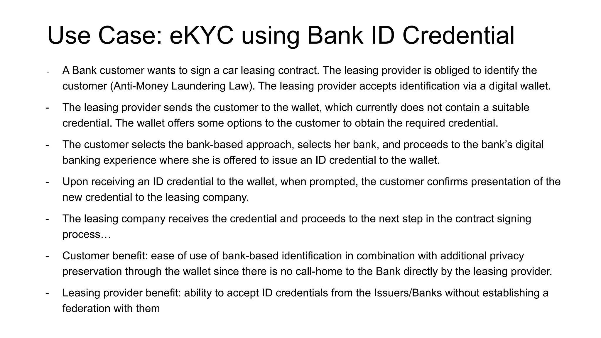 Use Case: eKYC using Bank ID Credential
- A Bank customer wants to sign a car leasing contract. The leasing provider is obliged to identify the
customer (Anti-Money Laundering Law). The leasing provider accepts identification via a digital wallet.
- The leasing provider sends the customer to the wallet, which currently does not contain a suitable
credential. The wallet offers some options to the customer to obtain the required credential.
- The customer selects the bank-based approach, selects her bank, and proceeds to the bank’s digital
banking experience where she is offered to issue an ID credential to the wallet.
- Upon receiving an ID credential to the wallet, when prompted, the customer confirms presentation of the
new credential to the leasing company.
- The leasing company receives the credential and proceeds to the next step in the contract signing
process…
- Customer benefit: ease of use of bank-based identification in combination with additional privacy
preservation through the wallet since there is no call-home to the Bank directly by the leasing provider.
- Leasing provider benefit: ability to accept ID credentials from the Issuers/Banks without establishing a
federation with them
 