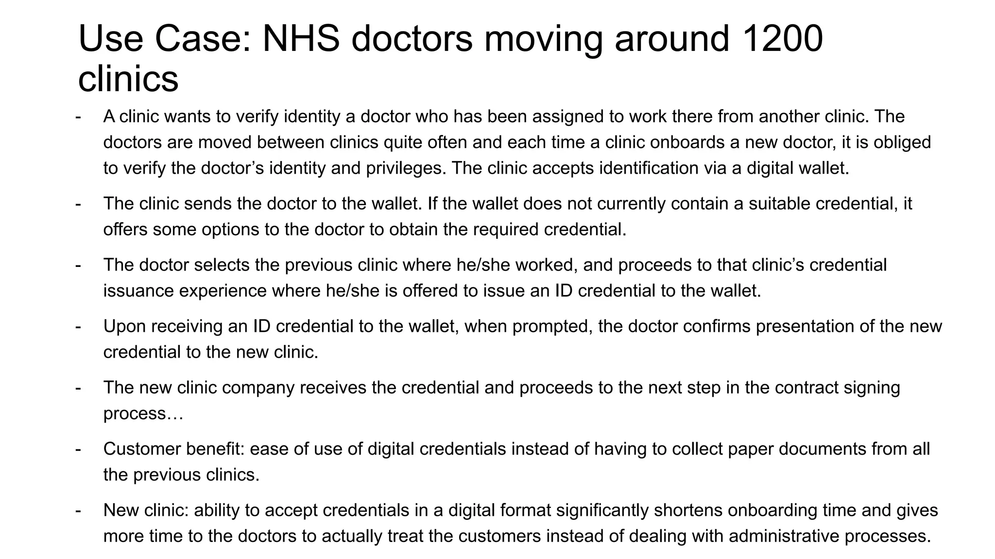 Use Case: NHS doctors moving around 1200
clinics
- A clinic wants to verify identity a doctor who has been assigned to work there from another clinic. The
doctors are moved between clinics quite often and each time a clinic onboards a new doctor, it is obliged
to verify the doctor’s identity and privileges. The clinic accepts identification via a digital wallet.
- The clinic sends the doctor to the wallet. If the wallet does not currently contain a suitable credential, it
offers some options to the doctor to obtain the required credential.
- The doctor selects the previous clinic where he/she worked, and proceeds to that clinic’s credential
issuance experience where he/she is offered to issue an ID credential to the wallet.
- Upon receiving an ID credential to the wallet, when prompted, the doctor confirms presentation of the new
credential to the new clinic.
- The new clinic company receives the credential and proceeds to the next step in the contract signing
process…
- Customer benefit: ease of use of digital credentials instead of having to collect paper documents from all
the previous clinics.
- New clinic: ability to accept credentials in a digital format significantly shortens onboarding time and gives
more time to the doctors to actually treat the customers instead of dealing with administrative processes.
 