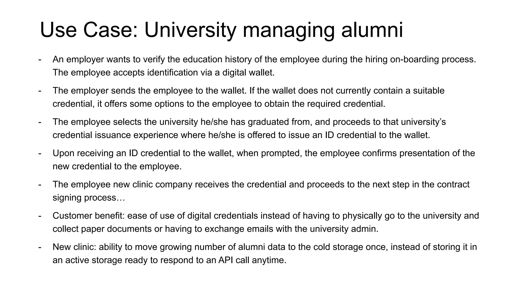 Use Case: University managing alumni
- An employer wants to verify the education history of the employee during the hiring on-boarding process.
The employee accepts identification via a digital wallet.
- The employer sends the employee to the wallet. If the wallet does not currently contain a suitable
credential, it offers some options to the employee to obtain the required credential.
- The employee selects the university he/she has graduated from, and proceeds to that university’s
credential issuance experience where he/she is offered to issue an ID credential to the wallet.
- Upon receiving an ID credential to the wallet, when prompted, the employee confirms presentation of the
new credential to the employee.
- The employee new clinic company receives the credential and proceeds to the next step in the contract
signing process…
- Customer benefit: ease of use of digital credentials instead of having to physically go to the university and
collect paper documents or having to exchange emails with the university admin.
- New clinic: ability to move growing number of alumni data to the cold storage once, instead of storing it in
an active storage ready to respond to an API call anytime.
 