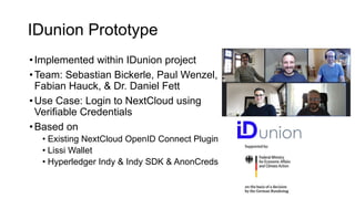 IDunion Prototype
•Implemented within IDunion project
•Team: Sebastian Bickerle, Paul Wenzel,
Fabian Hauck, & Dr. Daniel Fett
•Use Case: Login to NextCloud using
Verifiable Credentials
•Based on
• Existing NextCloud OpenID Connect Plugin
• Lissi Wallet
• Hyperledger Indy & Indy SDK & AnonCreds
 