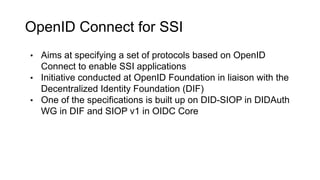 OpenID Connect for SSI
• Aims at specifying a set of protocols based on OpenID
Connect to enable SSI applications
• Initiative conducted at OpenID Foundation in liaison with the
Decentralized Identity Foundation (DIF)
• One of the specifications is built up on DID-SIOP in DIDAuth
WG in DIF and SIOP v1 in OIDC Core
 